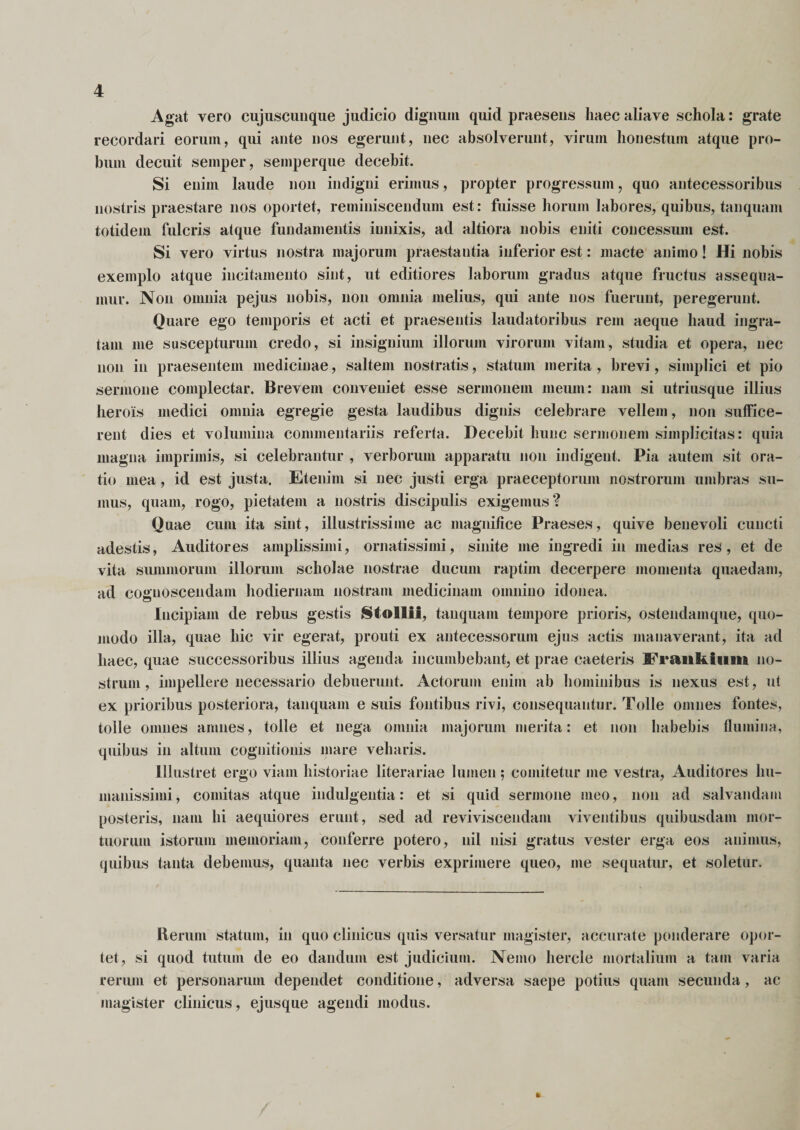 Agat vero cujuscunque judicio dignum quid praesens haec aliave schola: grate recordari eorum, qui ante nos egerunt, nec absolverunt, virum honestum atque pro¬ bum decuit semper, semperque decehit. Si enim laude non indigni erimus, propter progressum, quo antecessoribus nostris praestare nos oportet, reminiscendum est: fuisse horum labores, quibus, tanquam totidem fulcris alque fundamentis innixis, ad altiora nobis eniti concessum est. Si vero virtus nostra majorum praestantia inferior est: macte animo! Hi nobis exemplo atque incitamento sint, ut editiores laborum gradus atque fructus assequa¬ mur. Non omnia pejus nobis, non omnia melius, qui ante nos fuerunt, peregerunt. Quare ego temporis et acti et praesentis laudatoribus rem aeque haud ingra¬ tam me suscepturum credo, si insignium illorum virorum vitam, studia et opera, nec non in praesentem medicinae, saltem nostratis, statum merita, brevi, simplici et pio sermone complectar. Brevem conveniet esse sermonem meum: nam si utriusque illius herois medici omnia egregie gesta laudibus dignis celebrare vellem, non suffice¬ rent dies et volumina commentariis referta. Decehit hunc sermonem simplicitas: quia magna imprimis, si celebrantur , verborum apparatu non indigent. Pia autem sit ora¬ tio mea, id est justa. Etenim si nec justi erga praeceptorum nostrorum umbras su¬ mus, quam, rogo, pietatem a nostris discipulis exigemus? Quae cum ita sint, illustrissime ac magnifice Praeses, quive benevoli cuncti adestis, Auditores amplissimi, ornatissimi, sinite me ingredi in medias res, et de vita summorum illorum scholae nostrae ducum raptim decerpere momenta quaedam, ad cognoscendam hodiernam nostram medicinam omnino idonea. Incipiam de rebus gestis Stollif, tanquam tempore prioris, ostendamque, quo¬ modo illa, quae hic vir egerat, prouti ex antecessorum ejus actis manaverant, ita ad haec, quae successoribus illius agenda incumbebant, et prae caeteris FranHiium no¬ strum, impellere necessario debuerunt. Actorum enim ab hominibus is nexus est, ut ex prioribus posteriora, tanquam e suis fontibus rivi, consequantur. Tolle omnes fontes, tolle omnes amnes, tolle et nega omnia majorum merita: et non habebis flumina, quibus in altum cognitionis mare veharis. Illustret ergo viam historiae literariae lumen; comitetur me vestra, Auditores hu¬ manissimi, comitas atque indulgentia: et si quid sermone meo, non ad salvandam posteris, nam hi aequiores erunt, sed ad reviviscendam viventibus quibusdam mor¬ tuorum istorum memoriam, conferre potero, nil nisi gratus vester erga eos animus, quibus tanta debemus, quanta nec verbis exprimere queo, me sequatur, et soletur. Rerum statum, in quo clinicus quis versatur magister, accurate ponderare opor¬ tet, si quod tutum de eo dandum est judicium. Nemo hercle mortalium a tam varia rerum et personarum dependet conditione, adversa saepe potius quam secunda, ac magister clinicus, ejusque agendi modus.