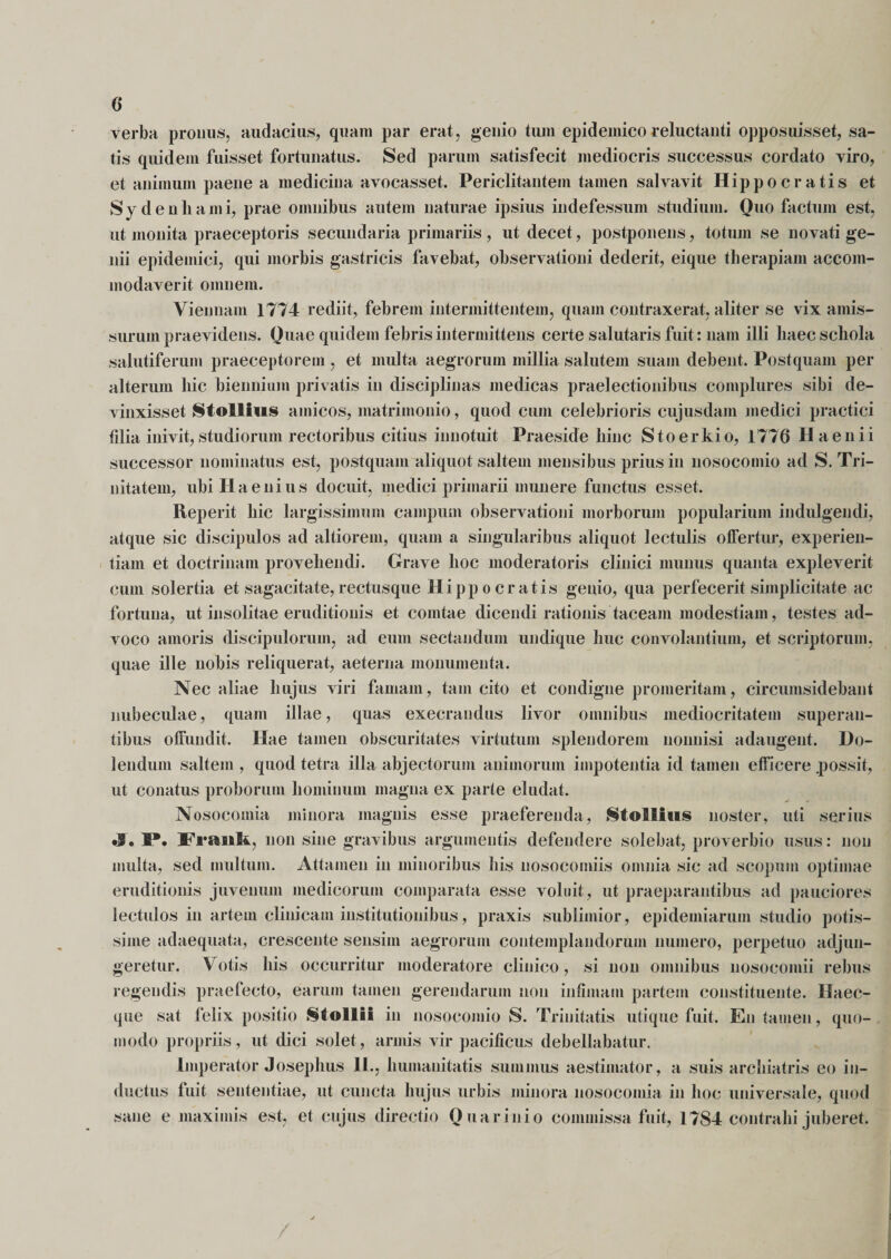 verba pronus, audacius, quam par erat, genio tum epidemico reluctanti opposuisset, sa¬ tis quidem fuisset fortunatus. Sed parum satisfecit mediocris successus cordato viro, et animum paene a medicina avocasset. Periclitantem tamen salvavit Hippocratis et Sydenhami, prae omnibus autem naturae ipsius indefessum studium. Quo factum est, ut monita praeceptoris secundaria primariis , ut decet, postponens, totum se novati ge¬ nii epidemici, qui morbis gastricis favebat, observationi dederit, eique therapiam accom¬ modaverit omnem. Viennam 1774 rediit, febrem intermittentem, quam contraxerat, aliter se vix amis¬ surum praevidens. Ouae quidem febris intermittens certe salutaris fuit: nam illi haec schola salutiferum praeceptorem , et multa aegrorum millia salutem suam debent. Postquam per alterum hic biennium privatis in disciplinas medicas praelectionibus complures sibi de¬ vinxisset Stollfus amicos, matrimonio, quod cum celebrioris cujusdam medici practici filia inivit, studiorum rectoribus citius innotuit Praeside hinc Stoerkio, 1776 Ha en ii successor nominatus est, postquam aliquot saltem mensibus prius in nosocomio ad S. Tri¬ nitatem, ubiHaenius docuit, medici primarii munere functus esset. Reperit hic largissimum campum observationi morborum popularium indulgendi, atque sic discipulos ad altiorem, quam a singularibus aliquot lectulis offertur, experien¬ tiam et doctrinam provehendi. Grave hoc moderatoris clinici munus quanta expleverit cum solertia et sagacitate,rectusque Hippocratis genio, qua perfecerit simplicitate ac fortuna, ut insolitae eruditionis et comtae dicendi rationis taceam modestiam, testes ad¬ voco amoris discipulorum, ad eum sectandum undique huc convolantium, et scriptorum, quae ille nobis reliquerat, aeterna monumenta. Nec aliae hujus viri famam, tam cito et condigne promeritam, circumsidebant nubeculae, quam illae, quas execrandus livor omnibus mediocritatem superan¬ tibus offundit. Hae tamen obscuritates virtutum splendorem nonnisi adaugent. Do- lendum saltem , quod tetra illa abjectorum animorum impotentia id tamen efficere .possit, ut conatus proborum hominum magna ex parte eludat. Nosocomia minora magnis esse praeferenda, Stollius noster, uti serius •J • 1*. Frauk, non sine gravibus argumentis defendere solebat, proverbio usus: non inulta, sed multum. Attamen in minoribus his nosocomiis omnia sic ad scopum optimae eruditionis juvenum medicorum comparata esse voluit , ut praeparantibus ad pauciores lectulos in artem clinicam institutionibus, praxis sublimior, epidemiarum studio potis¬ sime adaequata, crescente sensim aegrorum contemplandorum numero, perpetuo adjun¬ geretur. Votis his occurritur moderatore clinico, si non omnibus nosocomii rebus regendis praefecto, earum tamen gerendarum non infimam partem constituente. Haec- que sat felix positio Stollii in nosocomio S. Trinitatis utique fuit. En tamen, quo¬ modo propriis, ut dici solet, armis vir pacificus debellabatur. Imperator Josephus 11., humanitatis summus aestimator, a suis archiatris eo in¬ ductus fuit sententiae, ut cuncta hujus urbis minora nosocomia in hoc universale, quod sane e maximis est, et cujus directio Quarinio commissa fuit, 1784 contrahi juberet.