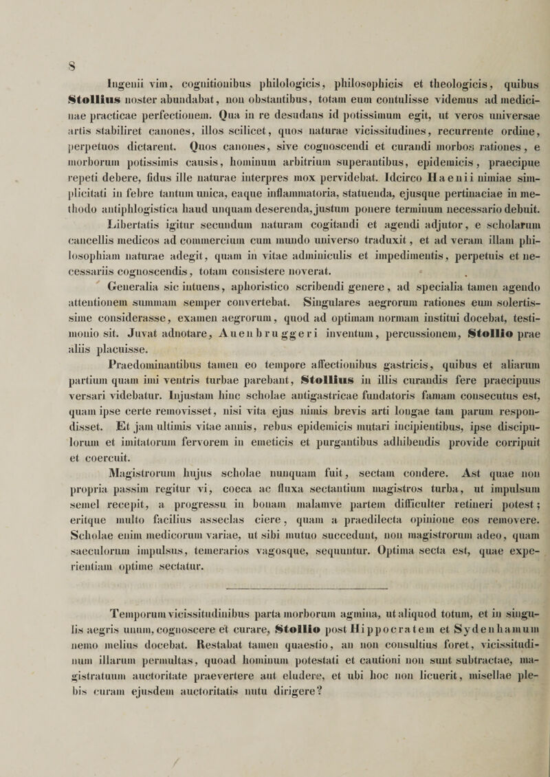 Ingenii vini, cognitionibus philologicis, philosophicis et theologicis, quibus Stollius noster abundabat, non obstantibus, totain eum contulisse videmus ad medici¬ nae practicae perfectionem. Qua in re desudans id potissimum egit, ut veros universae artis stabiliret canones, illos scilicet, quos naturae vicissitudines, recurrente ordine, perpetuos dictarent. Ouos canones, sive cognoscendi et curandi morbos rationes, e morborum potissimis causis, hominum arbitrium superantibus, epidemicis, praecipue repeti debere, fidus ille naturae interpres mox pervidebat. Idcirco H a e n i i nimiae sim¬ plicitati in febre tantum unica, eaque inflammatoria, statuenda, ejusque pertinaciae in me¬ thodo antiphlogistica haud unquam deserenda, justum ponere terminum necessario debuit. Libertatis igitur secundum naturam cogitandi et agendi adjutor , e scholarum cancellis medicos ad commercium cum mundo universo traduxit, et ad veram illam phi¬ losophiam naturae adegit, quam in vitae adminiculis et impedimentis, perpetuis et ne¬ cessariis cognoscendis, totam consistere noverat. Generalia sicintuens, aphoristico scribendi genere, ad specialia tamen agendo attentionem summam semper convertebat. Singulares aegrorum rationes eum solertis- sime considerasse, examen aegrorum, quod ad optimam normam institui docebat, testi¬ monio sit. Juvat adnotare, Auenbruggeri inventum, percussionem, Stolllo prae aliis placuisse. Praedominantibus tamen eo tempore affectionibus gastricis, quibus et aliarum partium quam imi ventris turbae parebant, Stollius in illis curandis fere praecipuus versari videbatur. Injustam hinc scholae antigastricae fundatoris famam consecutus est, quam ipse certe removisset, nisi vita ejus nimis brevis arti longae tam parum respon¬ disset. Et jam ultimis vitae annis, rebus epidemicis mutari incipientibus, ipse discipu¬ lorum et imitatorum fervorem in emeticis et purgantibus adhibendis provide corripuit et coercuit. Magistrorum hujus scholae nunquam fuit, sectam condere. Ast quae non propria passim regitur vi, coeca ac fluxa sectantium magistros turba, ut impulsum semel recepit, a progressu in bonam malamve partem difficulter retineri potest; eritque multo facilius asseclas ciere, quam a praedilecta opinione eos removere. Scholae enim medicorum variae, ut sibi mutuo succedunt, non magistrorum adeo, quam saeculorum impulsus, temerarios vagosque, sequuntur. Optima secta est, quae expe¬ rientiam optime sectatur. Temporum vicissitudinibus parta morborum agmina, ut aliquod totum, et in singu¬ lis aegris unum, cognoscere et curare, Stollio post Hippocratem et Sydenhamum nemo melius docebat. Restabat tamen quaestio, au non consultius foret, vicissitudi¬ num illarum permultas, quoad hominum potestati et cautioni non sunt subtractae, ma¬ gistratuum auctoritate praevertere aut eludere, et ubi hoc non licuerit, misellae ple¬ bis curam ejusdem auctoritatis nutu dirigere?