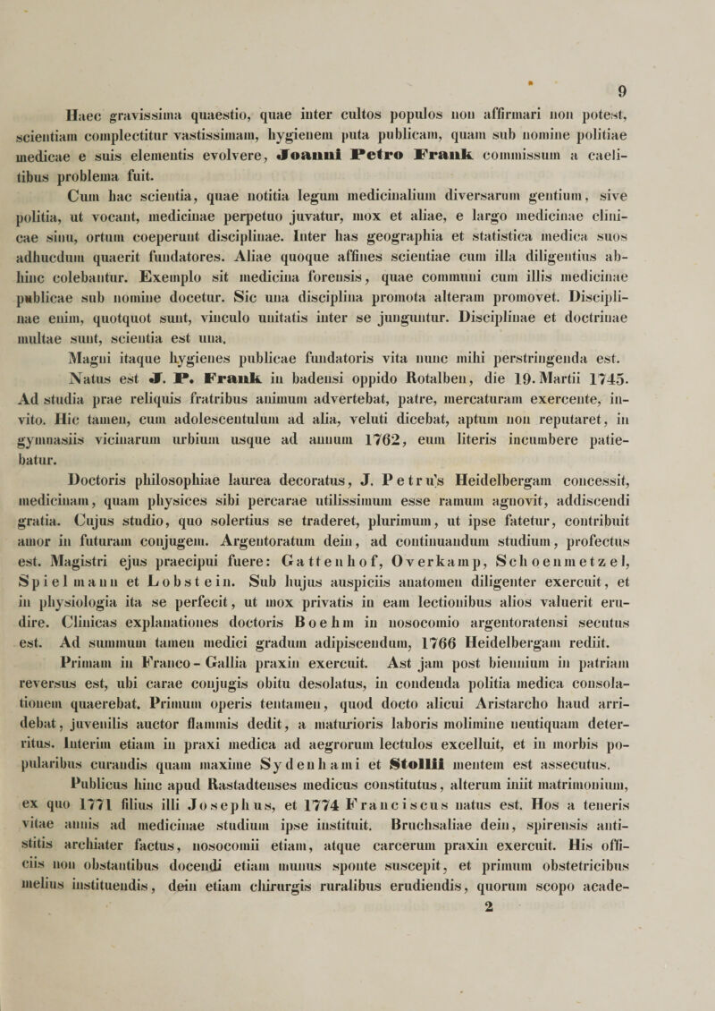 Haec gravissima quaestio, quae inter cultos populos non affirmari non potest, scientiam complectitur vastissimam, hygienem puta publicam, quam sub nomine politiae medicae e suis elementis evolvere, «Foaiini Petro Frauk commissum a caeli¬ tibus problema fuit. Cum hac scientia, quae notitia legum medicinalium diversarum gentium, sive politia, ut vocant, medicinae perpetuo juvatur, mox et aliae, e largo medicinae clini¬ cae sinu, ortum coeperunt disciplinae. Inter lias geographia et statistica medica suos adhucdum quaerit fundatores. Aliae quoque affines scientiae cum illa diligentius ab¬ hinc colebantur. Exemplo sit medicina forensis, quae communi cum illis medicinae publicae sub nomine docetur. Sic una disciplina promota alteram promovet. Discipli¬ nae enim, quotquot sunt, vinculo unitatis inter se junguntur. Disciplinae et doctrinae multae sunt, scientia est una. Magni itaque liygienes publicae fundatoris vita nunc mihi perstringenda est. Natus est «F. P. Frauk in badeusi oppido Rotalben, die 19. Martii 1745- Ad studia prae reliquis fratribus animum advertebat, patre, mercaturam exercente, in¬ vito. Hic tamen, cum adolescentulum ad alia, veluti dicebat, aptum non reputaret, in gymnasiis vicinarum urbium usque ad annum 1762, eum literis incumbere patie¬ batur. Doctoris philosophiae laurea decoratus, J. P e t r u's Heidelbergam concessit, medicinam, quam physices sibi percarae utilissimum esse ramum agnovit, addiscendi gratia. Cujus studio, quo solertius se traderet, plurimum, ut ipse fatetur, contribuit amor in futuram conjugem. Argentoratum dein, ad continuandum studium, profectus est. Magistri ejus praecipui fuere: Cattenhof, Overkamp, Sclioenmetzel, S p i e 1 m a n n et L o b s t e i u. Sub hujus auspiciis anatomen diligenter exercuit, et in physiologia ita se perfecit, ut mox privatis in eam lectionibus alios valuerit eru¬ dire. Clinicas explanationes doctoris B o e h m in nosocomio argentoratensi secutus est. Ad summum tamen medici gradum adipiscendum, 1766 Heidelbergam rediit. Primani in Franco - Gallia praxin exercuit. Ast jam post biennium in patriam reversus est, ubi carae conjugis obitu desolatus, in condenda politia medica consola¬ tionem quaerebat. Primum operis tentamen, quod docto alicui Aristarcho haud arri¬ debat, juvenilis auctor flammis dedit, a maturioris laboris molimine neutiquam deter¬ ritus. luterim etiam in praxi medica ad aegrorum lectulos excelluit, et in morbis po¬ pularibus curandis quam maxime Sydenhami et Stollfi mentem est assecutus. Publicus hinc apud Rastadtenses medicus constitutus, alterum iniit matrimonium, ex quo 1771 filius illi Josephus, et 1774 Franciscus natus est. Hos a teneris vitae annis ad medicinae studium ipse instituit. Bruchsaliae dein, spirensis anti¬ stitis archiater factus, nosocomii etiam, atque carcerum praxin exercuit. His offi¬ ciis non obstantibus docendi etiam munus sponte suscepit, et primum obstetricibus melius instituendis, dein etiam chirurgis ruralibus erudiendis, quorum scopo acade- 2