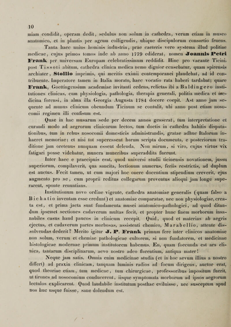 * 10 miam condidit, operam dedit, sedulus non solum in cathedra, verum etiam in museo anatomico, et in plantis per agrum colligendis, ubique discipulorum consortio fruens. Tanta haec unius hominis industria, prae caeteris vero systema illud politiae medicae, cujus primos tomos inde ah anno 1779 ediderat, nomen JToaimls Petri Frank per universam Europam celebratissimum reddidit. Hinc pro vacante Ticini, post Tissoti abitum, cathedra clinica medica nemo dignior censebatur, quam spirensis archiater, Stollio imprimis, qui meritis eximii contemporanei plaudebat, ad id con¬ tribuente. Imperatore tamen in Italia morato, haec vocatio rata haberi tardabat; quare Frank, Goettingensium academiae invitanti cedens, relictas ibi a Baldingero insti¬ tutiones clinicas, cum physiologia, pathologia, therapia generali, politia medica et me¬ dicina forensi, in alma illa Georgia Augusta 1784 docere coepit. Ast anno jam se¬ quente ad munus clinicum obeundum Ticinum se contulit, ubi anno post etiam noso¬ comii regimen illi confisum est. Quae in hac musarum sede per decem annos gesserat, tum interpretatione et curandi modo ad aegrorum clinicorum lectos, tum doctis in cathedra habitis disputa¬ tionibus, tum in rebus nosocomii domesticis administrandis, gratae adhuc Italorum in¬ haeret memoriae; et nisi tot superessent horum scripta documenta, e posteriorum tra¬ ditione jam oretenus nunquam essent delenda. Non mirum, si viro, cujus virtus vix fatigari posse videbatur, munera muneribus superaddita fuerunt. Inter haec e praecipuis erat, quod universi studii ticinensis novationem, jussu superiorum, compilaverit, qua sancita, lectionum numerus, feriis restrictis, ad duplum est auctus. Fecit tamen, ut cum majori hoc onere docentium stipendium creverit, ejus augmento pro se, cum proprii reditus collegarum proventus alioqui jam longe supe¬ rarent, sponte renuntians. Institutionum novo ordine vigente, cathedra anatomiae generalis ^quain falso a Bichatio inventam esse credunt) et anatomiae comparatae, nec non physiologiae, crea¬ ta est, et prima jacta sunt fundamenta musei anatomico-pathologici, ad quod ditan¬ dum ipsemet sectiones cadaverum multas fecit, et propter hunc finem morborum insa¬ nabiles casus haud paucos in clinicum recepit. Quid, quod et materias ab aegris ejectas, et cadaverum partes morbosas, assistenti chemico, M a rabe Ilio, attente dis¬ solvendas dederit? Merito igitur JT. I*. Frank primum fere inter clinicos anatomiae non solum, verum et chemiae pathologicae cultorem, si non fundatorem, et medicinae histologicae modernae primum institutorem habemus. En, quam foecunda est ars cli¬ nica, tantarum disciplinarum, aevo nostro adeo florentium, antiqua mater! Neque jam satis. Omnia enim medicinae studia (et in hoc aevum illius a nostro differt) ad praxin clinicam, tanquam luminis radios ad focum dirigens, auctor erat, quod theoriae etiam, tum medicae, tura chirurgicae, professoribus impositum fuerit, ut tirones ad nosocomium conducerent, iisque symptomata morborum ad ipsos aegrorum lectulos explicarent. Quod laudabile institutum posthac eviluisse, nec susceptum apud nos huc usque fuisse, sane dolendum est.