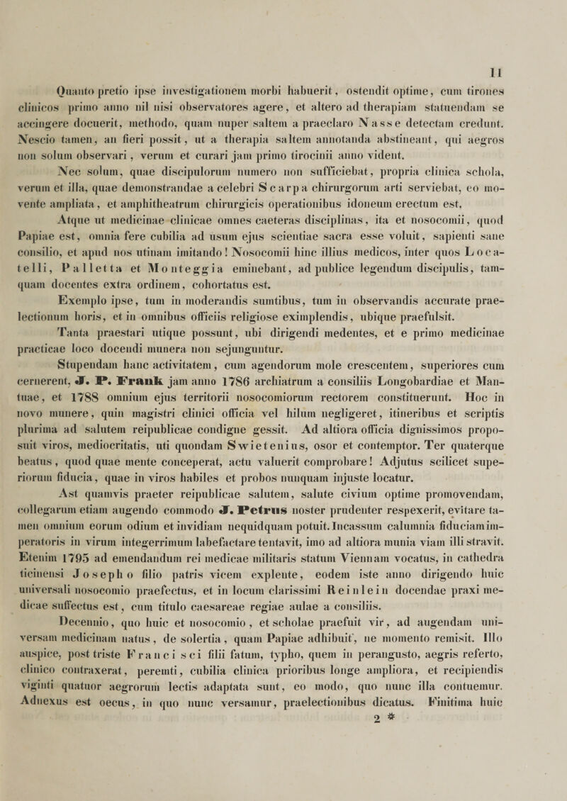 Ouautopretio ipse investigationem morbi habuerit, ostendit optime, cum tirones clinicos primo anno nil nisi observatores agere, et altero ad therapiam statuendam se accingere docuerit, methodo, quam nuper saltem a praeclaro Nasse detectam credunt. Nescio tamen, an fieri possit, ut a therapia saltem annotanda abstineant, qui aegros non solum observari, verum et curari jam primo tirocinii anno vident. Nec solum, quae discipulorum numero non sufficiebat, propria clinica schola, verum et illa, quae demonstrandae a celebri Scarpa chirurgorum arti serviebat, eo mo¬ vente ampliata, et amphitheatrum chirurgicis operationibus idoneum erectum est. Atque ut medicinae clinicae omnes caeteras disciplinas, ita et nosocomii, quod Papiae est, omnia fere cubilia ad usum ejus scientiae sacra esse voluit, sapienti sane consilio, et apud nos utinam imitando! Nosocomii hinc illius medicos, inter quos Loca¬ telli, Pali etta et Monteggia eminebant, ad publice legendum discipulis, tam¬ quam docentes extra ordinem, cohortatus est. Exemplo ipse, tum in moderandis suintibus, tum in observandis accurate prae¬ lectionum horis, et in omnibus officiis religiose eximplendis, ubique praefulsit. Tanta praestari utique possunt, ubi dirigendi medentes, et e primo medicinae practicae loco docendi munera non sejunguntur. Stupendam hanc activitatem, cum agendorum mole crescentem, superiores cum cernerent, Jf. P. Frauk jam anno 1786 archiatrum a consiliis Longobardiae et Man¬ tuae, et 1788 omnium ejus territorii nosocomiorum rectorem constituerunt. Hoc in novo munere, quin magistri clinici officia vel hilum negligeret, itineribus et scriptis plurima ad salutem reipublicae condigne gessit. Ad altiora officia dignissimos propo¬ suit viros, mediocritatis, uti quondam Swietenius, osor et contemptor. Ter quaterque beatus, quod quae mente conceperat, actu valuerit comprobare! Adjutus scilicet supe¬ riorum fiducia, quae in viros habiles et probos nunquam injuste locatur. Ast quamvis praeter reipublicae salutem, salute civium optime promovendam, collegarum etiam augendo commodo J. Petrus noster prudenter respexerit, evitare ta¬ men omnium eorum odium et invidiam nequidquam potuit. Incassum calumnia fiduciam im¬ peratoris in virum integerrimum labefactare tentavit, imo ad altiora munia viam illi stravit. Etenim 1795 ad emendandum rei medicae militaris statum Viennam vocatus, in cathedra ticinensi Josepho filio patris vicem explente, eodem iste anno dirigendo huic universali nosocomio praefectus, et in locum clarissimi Reinlein docendae praxi me¬ dicae suffectus est, cum titulo caesareae regiae aulae a consiliis. Decennio, quo huic et nosocomio , et scholae praefuit vir, ad augendam uni¬ versam medicinam natus, desolertia, quam Papiae adhibuit’, ne momento remisit. Illo auspice, post triste Franci s c i filii fatum, typho, quem in perangusto, aegris referto, clinico contraxerat, peremti, cubilia clinica prioribus longe ampliora, et recipiendis viginti quatuor aegrorum lectis adaptata sunt, eo modo, quo nunc illa contuemur. Adnexus est oecus, in quo nunc versamur, praelectionibus dicatus. Finitima huic