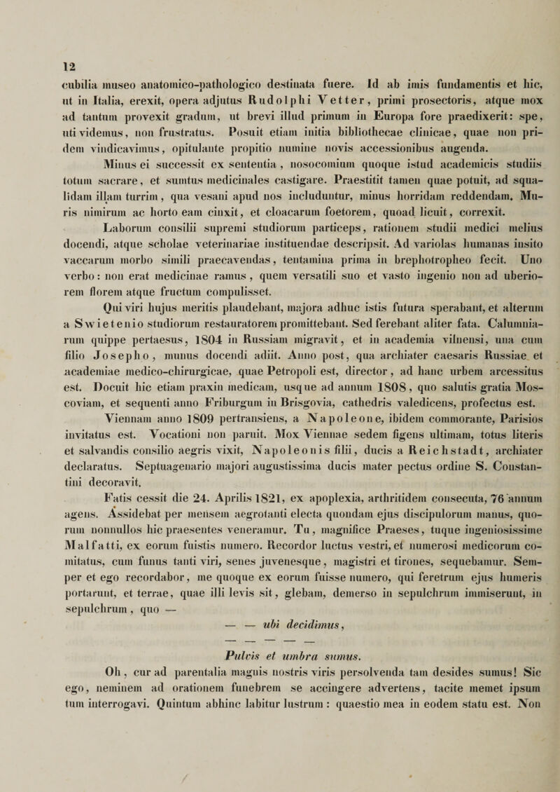 cubilia museo anatomico-pathologico destinata fuere. Id ab imis fundamentis et hic, ut in Italia, erexit, opera adjutus Rudo Iphi V et ter, primi prosectoris, atque mox ad tantum provexit gradum, ut brevi illud primum in Europa fore praedixerit: spe, uti videmus, non frustratus. Posuit etiam initia bibliothecae clinicae, quae non pri¬ dem vindicavimus, opitulante propitio numine novis accessionibus augenda. Minus ei successit ex sententia , nosocomium quoque istud academicis studiis totum sacrare, et sumtus medicinales castigare. Praestitit tamen quae potuit, ad squa¬ lidam illam turrim, qua vesani apud nos includuntur, minus horridam reddendam. Mu¬ ris nimirum ac horto eam cinxit, et cloacarum foetorein, quoad licuit, correxit. Laborum consilii supremi studiorum particeps, rationem studii medici melius docendi, atque scholae veterinariae instituendae descripsit. Ad variolas humanas insito vaccarum morbo simili praecavendas, tentamina prima in brephotropheo fecit. Uno verbo: non erat medicinae ramus , quem versatili suo et vasto ingenio non ad uberio¬ rem florem atque fructum compulisset. Qui viri hujus meritis plaudebant, majora adhuc istis futura sperabant, et alterum a Swietenio studiorum restauratorempromittebant. Sed ferebant aliter fata. Calumnia¬ rum quippe pertaesus, 1804 in Russiam migravit, et in academia vilnensi, una cum filio Josepho, munus docendi adiit. Anno post, qua archiater caesaris Russiae et academiae medico-ehirurgicae, quae Petropoli est, director, ad hanc urbem arcessitus est. Docuit hic etiam praxin medicam, usque ad annum 1808, quo salutis gratia Mos- coviam, et sequenti anno Friburgum in Brisgovia, cathedris valedicens, profectus est. Viennam anno 1809 pertransiens, a Napoleone, ibidem commorante, Parisios invitatus est. Vocationi non paruit. Mox Viennae sedem figens ultimam, totus literis et salvandis consilio aegris vixit, Napoleonis filii, ducis a Reichstadt, archiater declaratus. Septuagenario majori augustissima ducis mater pectus ordine S. Constan¬ tini decoravit. Fatis cessit die 24. Aprilis 1821, ex apoplexia, arthritidem consecuta, 76 annum agens. Assidebat per mensem aegrotanti electa quondam ejus discipulorum manus, quo¬ rum nonnullos hic praesentes veneramur. Tu, magnifice Praeses, tuque ingeniosissime Malfatti, ex eorum fuistis numero. Recordor luctus vestri, et numerosi medicorum co¬ mitatus, cum funus tanti viri, senes juvenesque, magistri et tirones, sequebamur. Sem- per et ego recordabor, me quoque ex eorum fuisse numero, qui feretrum ejus humeris portarunt, et terrae, quae illi levis sit, glebam, demerso in sepulchruni immiserunt, in sepulchrum, quo — — — ubi decidimus, Pulvis et umbra sumus. Oh, cur ad parentalia magnis nostris viris persolvenda tam desides sumus! Sic ego, neminem ad orationem funebrem se accingere advertens, tacite memet ipsum tum interrogavi. Quintum abhinc labitur lustrum : quaestio mea in eodem statu est. Non