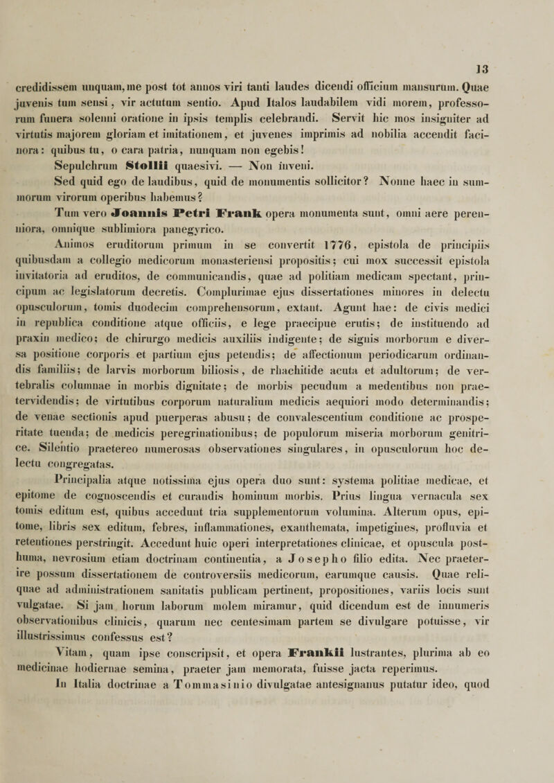 J3 credidissem unquam, me post tot annos viri tanti laudes dicendi officium mansurum. Quae juvenis tum sensi, vir actutum sentio. Apud Italos laudabilem vidi morem, professo¬ rum funera solenui oratione in ipsis templis celebrandi. Servit hic mos insigniter ad virtutis majorem gloriam et imitationem, et juvenes imprimis ad nobilia accendit faci¬ nora: quibus tu, o cara patria, nunquam non egebis! Sepulchrum Mollii quaesivi. — Non inveni. Sed quid ego de laudibus, quid de monumentis sollicitor? Nonne haec in sum¬ morum virorum operibus habemus ? T um vero Joaimis Petri Frank opera monumenta sunt, omni aere peren- niora, omnique sublimiora panegyrico. Animos eruditorum primum in se convertit 1776, epistola de principiis quibusdam a collegio medicorum monasteriensi propositis; cui mox successit epistola invitatoria ad eruditos, de communicandis, quae ad politiam medicam spectant, prin- cipum ac legislatorum decretis. Complurimae ejus dissertationes minores in delectu opusculorum, tomis duodecim comprehensorum, extaut. Agunt hae: de civis medici in republica conditione atque officiis, e lege praecipue erutis; de instituendo ad praxin medico; de chirurgo medicis auxiliis indigente; de signis morborum e diver¬ sa positione corporis et partium ejus petendis; de affectionum periodicarum ordinan¬ dis familiis; de larvis morborum biliosis, de rhacliitide acuta et adultorum; de ver¬ tebralis columnae in morbis dignitate; de morbis pecudum a medentibus non prae- tervidendis; de virtutibus corporum naturalium medicis aequiori modo determinandis; de venae sectionis apud puerperas abusu; de convalescentium conditione ac prospe¬ ritate tuenda; de medicis peregrinationibus; de populorum miseria morborum genitri¬ ce. Silentio praetereo numerosas observationes singulares, in opusculorum hoc de¬ lectu congregatas. Principalia atque notissima ejus opera duo sunt: systema politiae medicae, et epitome de cognoscendis et curandis hominum morbis. Prius lingua vernacula sex tomis editum est, quibus accedunt tria supplementorum volumina. Alterum opus, epi¬ tome, libris sex editum, febres, inflammationes, exanthemata, impetigines, profluvia et retentiones perstringit. Accedunt huic operi interpretationes clinicae, et opuscula post¬ huma, nevrosium etiam doctrinam continentia, a Josepho filio edita. Nec praeter¬ ire possum dissertationem de controversiis medicorum, earumque causis. Quae reli¬ quae ad administratiouem sanitatis publicani pertinent, propositiones, variis locis sunt vulgatae. Si jam horum laborum molem miramur, quid dicendum est de innumeris observationibus clinicis, quarum nec centesimam partem se divulgare potuisse, vir illustrissimus confessus est? Vitam, quam ipse conscripsit, et opera Franfcii lustrantes, plurima ab eo medicinae hodiernae semina, praeter jam memorata, fuisse jacta reperimus. In Italia doctrinae a T omni a sini o divulgatae antesignanus putatur ideo, quod