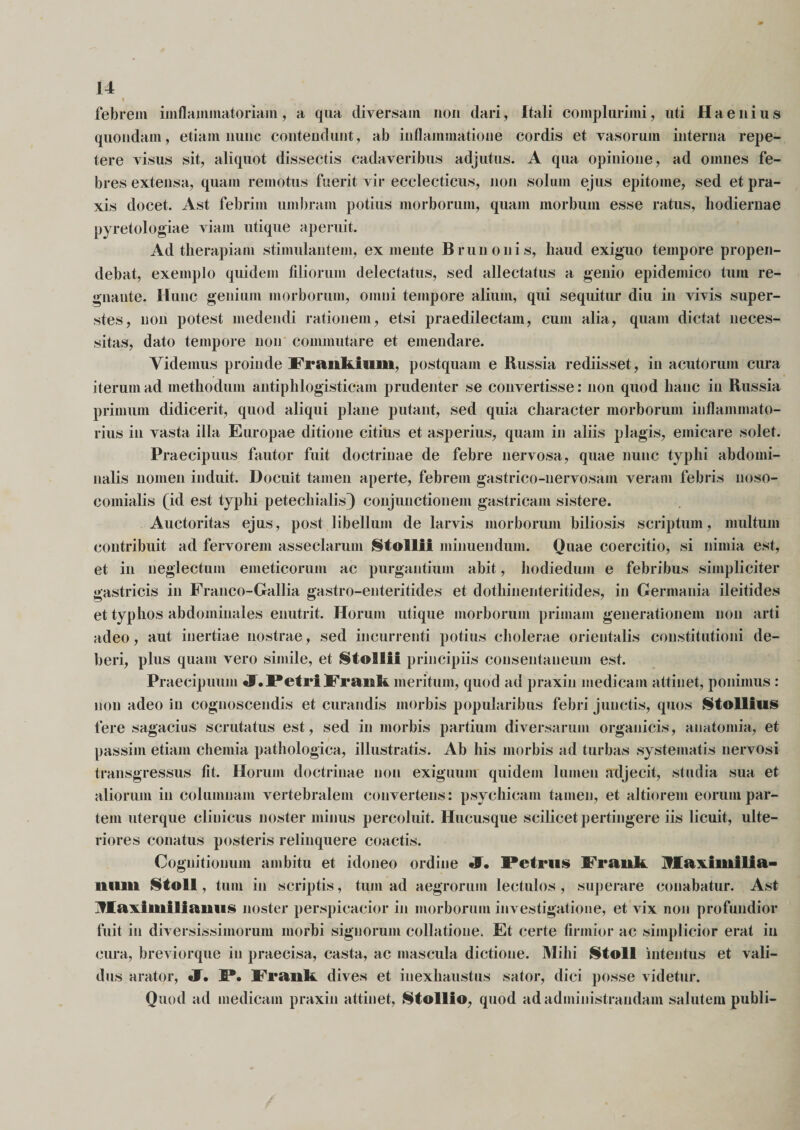 « febrem iinflammatoriain, a qua diversam non dari, Itali complurimi, uti Haenius quondam, etiam nunc contendunt, ab inflammatione cordis et vasorum interna repe¬ tere visus sit, aliquot dissectis cadaveribus adjutus. A qua opinione, ad omnes fe¬ bres extensa, quam remotus fuerit vir ecclecticus, non solum ejus epitome, sed et pra- xis docet. Ast febrim umbram potius morborum, quam morbum esse ratus, hodiernae pyretologiae viam utique aperuit. Ad therapiam stimulantem, ex mente Brunonis, haud exiguo tempore propen¬ debat, exemplo quidem filiorum delectatus, sed allectatus a genio epidemico tum re¬ gnante. Hunc genium morborum, omni tempore alium, qui sequitur diu in vivis super¬ stes, non potest medendi rationem, etsi praedilectam, cum alia, quam dictat neces¬ sitas, dato tempore non commutare et emendare. Videmus proinde Praiikium, postquam e Russia rediisset, in acutorum cura iterum ad methodum antiphlogisticam prudenter se convertisse: non quod hanc in Russia primum didicerit, quod aliqui plane putant, sed quia character morborum inflammato¬ rius in vasta illa Europae ditione citius et asperius, quam in aliis plagis, emicare solet. Praecipuus fautor fuit doctrinae de febre nervosa, quae nunc typhi abdomi¬ nalis nomen induit. Docuit tamen aperte, febrem gastrico-uervosam veram febris noso- comialis (id est typhi petechialis) conjunctionem gastricam sistere. Auctoritas ejus, post libellum de larvis morborum biliosis scriptum, multum contribuit ad fervorem asseclarum Stollii minuendum. Quae coercitio, si nimia est, et in neglectum emeticorum ac purgantium abit, hodiedum e febribus simpliciter gastricis in Franco-Gallia gastro-enteritides et dothinenteritides, in Germania ileitides et typhos abdominales enutrit. Horum utique morborum primam generationem non arti adeo, aut inertiae nostrae, sed incurrenti potius cholerae orientalis constitutioni de¬ beri, plus quam vero simile, et StolKii principiis consentaneum est. Praecipuum «F.Petri Frank meritum, quod ad praxin medicam attinet, ponimus : non adeo in cognoscendis et curandis morbis popularibus febri junctis, quos Stollius fere sagacius scrutatus est, sed in morbis partium diversarum organicis, anatomia, et passiin etiam chemia pathologica, illustratis. Ab his morbis ad turbas systematis nervosi transgressus fit. Horum doctrinae non exiguum quidem lumen adjecit, studia sua et aliorum in columnam vertebralem convertens: psychicam tamen, et altiorem eorum par¬ tem uterque clinicus noster minus percoluit. Hucusque scilicet pertingere iis licuit, ulte¬ riores conatus posteris relinquere coactis. Cognitionum ambitu et idoneo ordine JT. Petrus Frank Maximilla- ltiiiii Stoll, tum in scriptis, tum ad aegrorum lectulos , superare conabatur. Ast jfJEaxiiniliaiiiis noster perspicacior in morborum investigatione, et vix non profundior fuit in diversissimorum morbi signorum collatione. Et certe firmior ac simplicior erat in cura, breviorque in praecisa, casta, ac mascula dictione. Milii Stoll intentus et vali¬ dus arator, J. P. Frank dives et inexhaustus sator, dici posse videtur. Quod ad medicam praxin attinet, Stollfo, quod ad administrandam salutem publi-