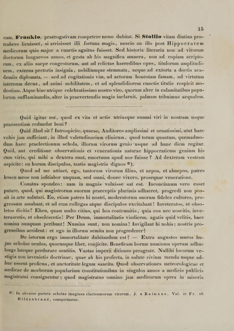 eam, FraiiBtio, praerogativam competere nemo dubitat. Si Stollio vitam diutius pro¬ trahere licuisset, si arrisisset illi fortuna magis, nescio an illo post Hippocratem medicorum quis major a cunctis agnitus fuisset. Sed historia literaria non ad virorum doctorum longaevos annos, et gesta ah his magnifica munera, non ad copiam scripto¬ rum, ex aliis saepe congestorum, aut ad relictas haeredibus opes, titulorum amplitudi¬ nem, externa pectoris insignia, nobiliuinque stemmata, neque ad extorta a doctis aca- demiis diplomata, — sed ad cogitationis vim, ad actorum honestam famam , ad virtutum internum decus, ad animi nobilitatem, et ad splendidiorem cunctis titulis respicit mo¬ destiam. Atque hinc utri que celebratissimo nostro viro, quorum alter in calamitatibus popu¬ lorum sufflaminandis, alter in praevertendis magis inclaruit, palmam tribuimus aequalem. Quid igitur est, quod ex vita et actis utriusque summi viri in nostram usque praesentiam redundat boni? Quid illud sit? Introspicite, quaeso, Auditores amplissimi et ornatissimi, utut haec vobis jam sufficiant, in illud valetudinarium clinicum, quod totum quantum, quemadmo¬ dum haec praelectionum schola, illorum virorum genio'usque ad hunc diem regitur. Quid, aut creditisne observationis et venerationis naturae hippocraticum genium his cum viris, qui mihi a dextera sunt, emortuum apud nos fuisse ? Ad dexteram vestram aspicite: en horum discipulos, tantis magistris dignos Quod ad me attinet, ego, tantorum virorum filius, et nepos, et abnepos, patres hosce meos non infitiabor unquam, sed omni, donec vixero, prosequar veneratione. Conatus spondeo: nam in magnis voluisse sat est. Inconcinnum vero esset putare, quod, qui magistrorum suorum praeceptis plurimis adhaeret, progredi non pos¬ sit in arte salutari. En, etiam patres hi nostri, moderatorum suorum fideles cultores, pro¬ gressum amabant, et ad eum collegas atque discipulos excitabant! Inveteratos, et obso¬ letos dicitis? Eheu, quam multo citius, qui hos contemnitis, quia eos nec noscitis, inve¬ terascetis, et obsolescetis! Per Deum, immortalitatis vindicem, agatis quid velitis, haec nomina nunquam peribunt! Numina sunt, non nomina! Invigilant hi nobis; nostris pro¬ gressibus arrident: et ego in illorum semita non progrederer? De istorum ergo immortalitate dubitandum est? — Extra angustos muros hu¬ jus scholae oculos, quocunque libet, conjicite. Beneficam horum numinum operam adhuc longe lateque perdurare sentitis. Vastas imperii ditiones peragrate. Nullibi locorum ve¬ stigia non invenietis doctrinae, quae ab his profecta, in salute civium tuenda usque ad¬ huc essent proficua, et auctoritate legum sancita. Quod observationes meteorologicae et medicae de morborum popularium constitutionibus in singulos annos a medicis publicis magistratui consignentur; quod magistratus omnino jam medicorum opera in miseria I*1 obverso pariete scholae imagines clarissimorum virorum, J. a Raima nn, Val. et F r. ab Hildenbrand, conspiciuntur.