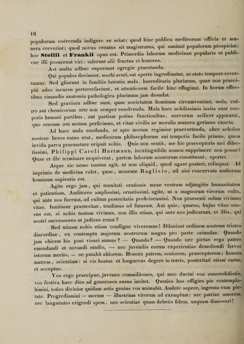 populorum coercenda indigere se sciat; quod hinc publica medicorum officia et mu¬ nera creverint; quod novus creatus sit magistratus, qui sanitati populorum piospiciat. hoc Stollii et Fraiikil opus est. Primordia laborum medicinae popularis et publi¬ cae illi posuerunt viri: tulerunt alii fructus et honores. Ast multa adhuc supersunt egregie praestanda. Oui populos decimant, morbi acuti, sat aperte ingrediuntur, ac stato tempore rever¬ tuntur. Sed gliscunt in familiis latentia mala, haereditaria plurimum, quae non praeci¬ pit! adeo incursu perterrefaciunt, et attentionem facile hinc effugiunt. Iu horum effec¬ tibus rimandis anatomia pathologica plurimum jam desudat. Sed graviora adhuc sunt, quae societatem hominum circumveniunt, mala, cul¬ tro aut chemicorum arte non semper resolvenda. Mala haec nobilissimis insita sunt cor¬ poris humani partibus, aut partium potius functionibus, nervorum scilicet apparatui, quo sensum aut motum perficimus, et vitae civilis ac moralis munera gerimus cuncta. Ad haec mala enodanda, et apto morum regimine praevertenda, alter scholae nostrae heros natus erat, medicorum philosophorum sui temporis facile primus, quem invida parca praemature eripuit nobis. Quis non sentit, me hic praeceptoris mei dilec¬ tissimi, Philippi Car oli Hartm ann, inextinguibile nomen supprimere non posse? Quae et ille terminare nequiverat, partem laborum nostrorum constituant, oportet. Atque sic nemo tantum agit, ut non aliquid , quod agant posteri, relinquat. Id imprimis de medicina valet, quae, monente Baglivio, nil nisi coacervata multorum hominum sapientia est. Agite ergo jam, qui tenuitati orationis meae vestram adjungitis humanitatem et patientiam, Auditores amplissimi, ornatissimi, agite, ut a magnorum virorum cultu, qui ante nos fuerunt, ad cultum posteritatis proficiscamini. Non praesenti solum vivimus vitae. Innitimur praeteritae, tendimus ad futuram. Aut quis, quaeso, hujus vitae sen¬ sus est, si nobis tantum vivimus, non illis etiam, qui ante nos judicarunt, et illis, qui nostri successores et judices erunt ? Sed utinam nobis etiam condigne viveremus! Dilaniant ordinem nostrum tristes discordiae, ex contemptu majorum nostrorum magna pro parte oriundae. Quando jam obicem his poni visuri sumus ? — Quando? — Quando nec pietas erga patres emendandi et novandi studio, — nec juvenilis eorum experientias demoliendi fervor istorum merito, — se putabit altiorem. Honora patrem, seniorem, praeceptorem; honora matrem, scientiam: si vis beatus et longaevus degere in terris, posteritati etiam carus, et acceptus. Vos ergo praecipue, juvenes commilitones, qui meo ductui vos concredidistis, vos festiva haec dies ad generosos ausus incitet. Quoties has effigies pie contempla¬ bimini, toties divinior quidam artis genius vos animabit Audete sapere, ingenua cum pie¬ tate. Progrediamini — mecum — illustrium virorum ad exemplum: nec patriae amorem, nec languentes erigendi spem, nec scientiae quam debetis fidem, unquam dimissuri!