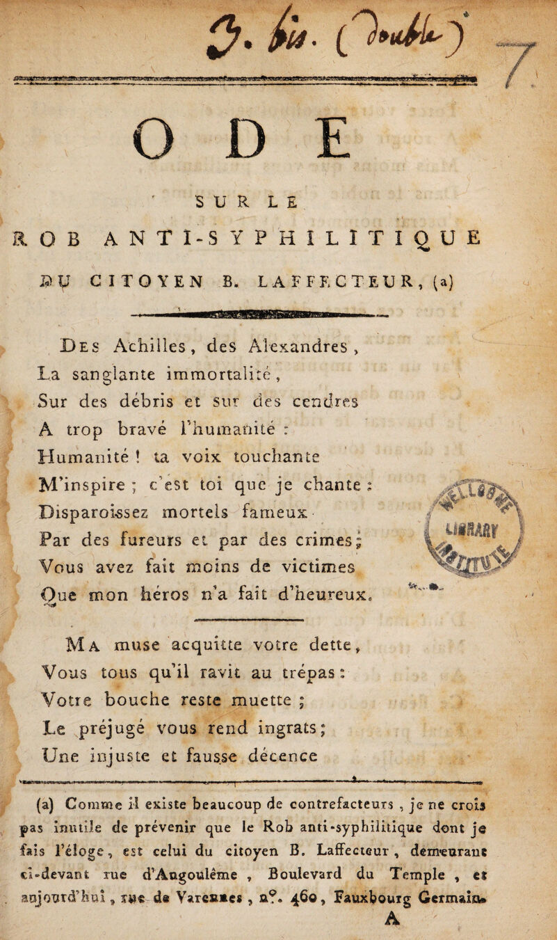 ODE S Ü R L E t': ROB ANTl^SYPHÎLlTiqUE PU CITOYEN B. L A F F K C T E U R , (a) Des Achilles, des Aîexandres , La sanglante immortalité, Sur des débris et sur des cendres A trop bravé rhumanité r Humanité ! ta voix touchante M’inspire ; c’est toi que je chante : Disparoissez mortels fameux Far des fureurs et par des crimes; Vous avez fait moins de victimes Oue mon héros n’a fait d’heureux» Ma muse acquitte votre dette Vous tous qu’il ravit au trépas: Votre bouche reste muette ; Le préjugé vous rend ingrats; Une injuste et fausse décence (a) Comme H existe beaucoup de contrefacteurs , je ne crois pas inutile de prévenir que le Rob anti«syphilitique dont je fais réloge, est celui du citoyen B. Laffecieur , dem*euranc cLdevant rue d’Angoulême , Boulevard du Temple , et aujourd’hui, îw« d« Vare»»cs , a?. 460, Fauxbouig Germain*