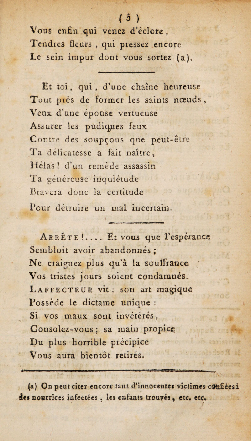 Vous enfin qui venez d’éclore, Tendres fleurs , qui pressez encore Le sein impur dont vous sortez (a)* Et toi, qui , d’une chaîne heureuse Tout près de former les saints nœuds, Veux d’une épouse vertueuse Assurer les pudiq^ues feux Contre des soupçons que peut-être Ta délicatesse a fait naître. Hélas ! d’un remède assassin Ta généreuse inquiétude Bravera donc ia certitude Pour détruire un mal incertain. Arrête!.... Et vous que l’espérance Sembloit avoir abandonnés ; Ne ciaignez plus qu’à la souffrance ; Vos tristes jours soient condamnés. Laffecteur vit: son art magique Possède le dictame unique : Si vos maux sont invétérés. Consolez-vous ; sa main propice Du plus horrible précipice Vous aura bientôt retirés. (a) On peut citer encore tant d’innocentes victimes côtifiéesà des nourrices infectées • les enfants trouvés » etc. etc*