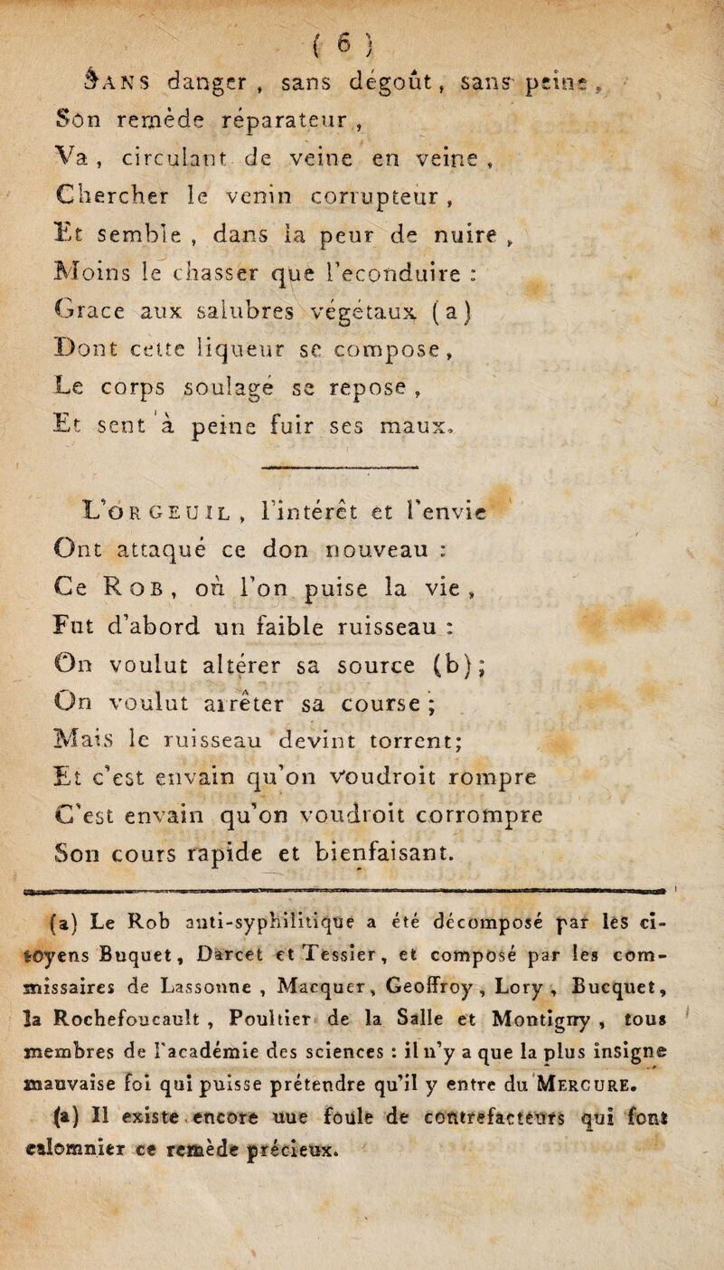 ’^ANS danger, sans dégoût, sanS’peins , Sôn remède réparateur , Va, circulant de veine en veine, Gliercher le venin corrupteur, Et semble , dans la peur de nuire j. Moins le chasser que reconduire : Grâce aux salubres végétaux (a) Dont cette liqueur se compose, Le corps soulagé se repose , Et sent à peine fuir ses maux. L’orgeüil, rintérct et Tenvic Ont attaqué ce don nouveau : Ce Rob, où l’on puise la vie, Fut d’abord un faible ruisseau : On voulut altérer sa source (b); On voulut arrêter sa course ; Mans le ruisseau devint torrent; Et c’est envain qu’on Voudroit rompre C'est envain qu’on voudroit corrompre Son cours rapide et bienfaisant. r,rilimfWii —■■■ III mitm. -f-r , II .. ... ■■■ ,1^1 I I lia—— (a) Le Rob aiiti-sypbiliiiqtje a été décomposé par lèS cî- lOyens Buquet, Darcet et Tessier, et composé par les com¬ missaires de Lassoune , Marquer, Geoffroy, Lory , Bucquet, la Rochefoucault , Pouhier de la Salle et Montîgiry , tous membres de Facadémie des sciences : il n’y a que la plus insigne mauvaise foi qui puisse prétendre qu’il y entre du'Mercure, (a) 11 existe encore uue foule de contrefâctèiïfs qui font etîomnier ce rcffiède précieux.