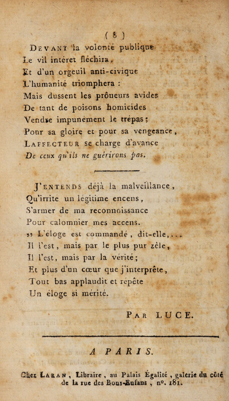 Devant 'la voloTîté pubiiqni& Le vil intérêt fléchira , £t d'un orgeuil anti-civique L’humanité triomphera : Mais dussent les preneurs avides De tant de poisons homicides Vendae impunément le trépas; Pour sa glqir^ et pour sa vengeance, Laffecteur se charge d’avance De ceux quîls ne guérirons, pas^ J’ENTENDS déjà la malveillance , Qu’irrite un lésfitime encens , S’armer de ma reconnoissance Pour calomnier mes accens. îL? L’éloge est commandé, dit**elle,. . * Il l’est, mais par le plus pur zèle, 11 l’est, mais par la vérité ; Et plus d’un cœur que j’interprête, Tout bas applaudit et répète Un éloge si mérité. Par luge. A PARIS. Cites Lara N , Libraire , au Palais Egalité , galerie du côté de la rue des B.oas-£afans , i8i.