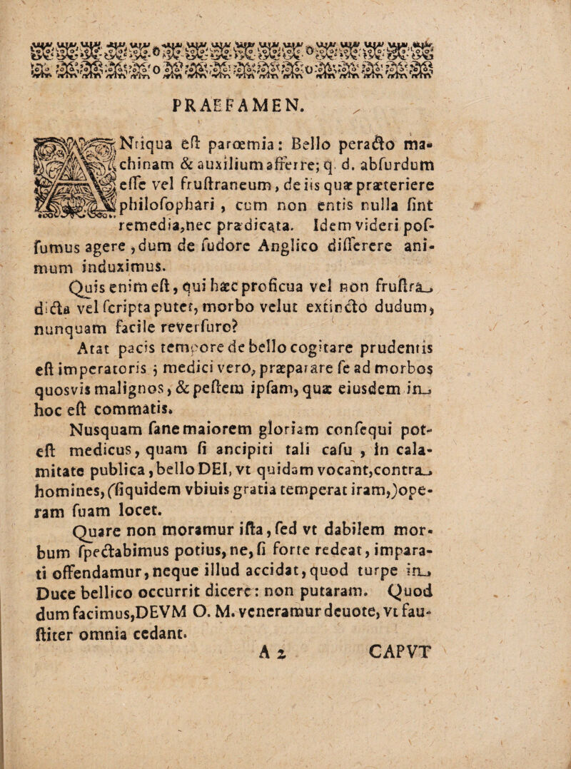 PRAEFAMEN. / fe^^Nriqua eft parosmia: Bello perago ma* inani & auxilium afferre; q d. abfurdum effe vel fruftraneum, de iis quae praeteriere philofophari , cum non entis nulla fint remedia,nec pradic^ta. Idem videri pof- fumus agere ,dum de fudore Anglsco differere ani* nium induximus. Quis enim eft, qui haec proficua vel non frufira^ dida vel feripta putet, morbo velut extinclo dudum* nunquam facile reverfuro? Atat pacis tempore de bello cogitare prudentis eft imperatoris $ medici vero, praeparare fe ad morbos quosvis malignos, & pe liem ipfam,qua: eiusdem in-» hoc eft commatis* Nusquam fanemaiorem gloriam confequi pot- eft medicus, quam fi ancipiti tali cafu , In cala¬ mitate publica, bello DEI, vt quidam vocant,contra^» homines, ffiquidem vbiuis gratia temperat iram,)ope- ram fuam locet. Quare non moramur ifta,fed vt dabilem mor¬ bum fpeclabimus potius,ne,fi forte redeat, impara¬ ti offendamur,neque illud accidat,quod turpe Iru Duce bellico occurrit dicert: non putaram. Quod dum facimus,DEVM O. M. veneramur deuote, vt fau- ftiter omnia cedant. A % CAPVT