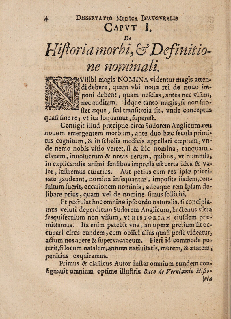 Capvt I. De |VlIibi magis NOMINA videntur magis atten- didebere, quam vbi nonas rei de nouo im¬ poni debent, quam nefcias, antea nec vifarn, nec auditam. Idque tanto magis,fi nonfub- ftet a?que, fed tranfitorla fit, vnde conceptus quafifinere, vt ita loquamur, fupereft. Contigit illud prxcipue circa Sudorem AngHcum,eeti Fouum emergentem morbum, ante duo hxc fecula primi¬ tus cognitum ,& infcholis medicis appellari coeptum,vn¬ de nemo nobis vitio vertet,fi & hic nomina, tanquairu, clauem,inuolucrum & notas rerum, quibus, vt nummis, in explicandis animi fenfibusimpreffaeft certa idea Bc va~ ior,Iufiremus curatius. Aut potius cum res Ipfa* ptiori- t-ate gaudeant, raomina infequantur, impolita iisdem,con- fultum fuerit, occafionem nominis, adeoque rem i piam de¬ libare prius, quam vel de nomine fimus folliciti. Et pofiulat hoc omnino ipfe ordo naturalis, fi concipia¬ mus veluti deperditum Sudorem Anglicum, haclenus vitra fesquifeculum non vifum, vt historiam eiufdem pro¬ mittamus. Ita enim patebit vna, an opero pretium fit oc¬ cupari circa eundem,cum obiici aliasquafi poffe videatur* a&um nos agere & fupervacaneum. Fieri id commode po¬ terit,(i locum natalem,annum natiuitatis, morem, & artatera § penitius exquiramus. Primus & claflicus Autor inftar omnium eundem con~ fignauit omnium optime illuftris Baco de Verulamio Hifto- iris