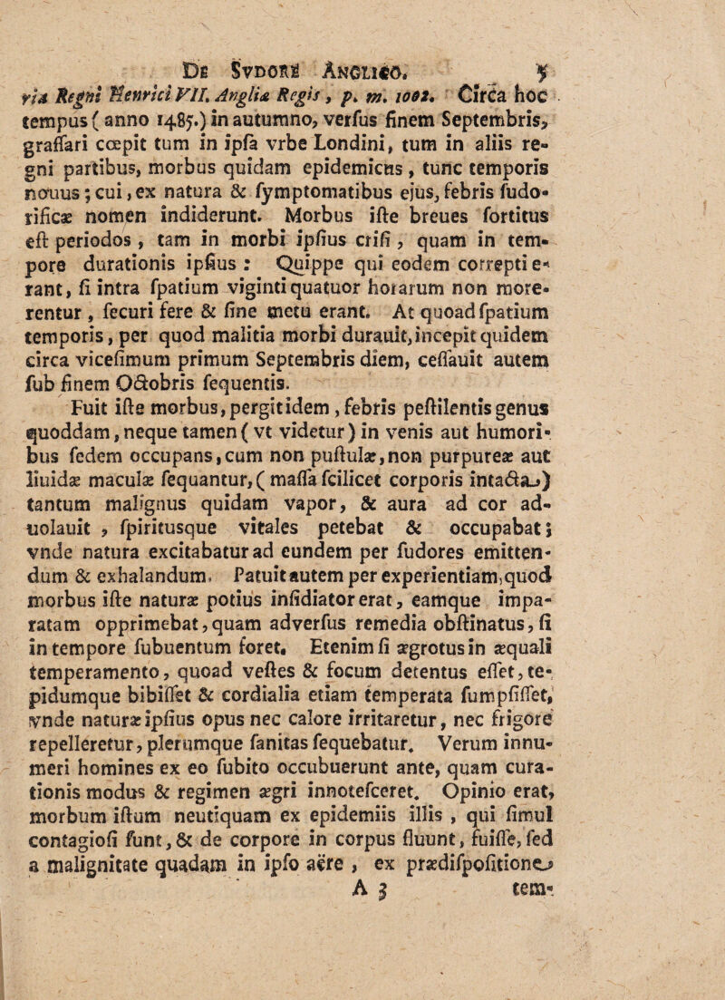 De SVdori Ammw* fU Regni Menrici VIL AnglU Regis, p> m. io$t. Cirifa hoc tempus (anno 1485O In autumno, verfus finem Septembris* graffari ccepit tum in ipfa vrbe Londinii tum in aliis re¬ gni partibus, morbus quidam epidemicus, tunc temporis notius; cui, es natura & fymptomatibus eius, febris fudo- rificae nomen indiderunt. Morbus ifte breues fortitus eft periodos, tam in morbi ipfius crifi, quam in tem¬ pore durationis ipfius: Quippe qui eodem correpti e- rant, fi intra fpatium viginti quatuor horarum non more¬ rentur , fecuri fere & fine metu erant At quoad fpatium temporis, per quod malitia morbi durauit, incepit quidem circa vicefimum primum Septembris diem, ceffauit autem fub finem Qdobris fequentis. Fuit ifte morbus, pergit idem, febris peftilentis genus quoddam,neque tamen( vt videtur) in venis aut humori¬ bus fedem occupans,cum non puftu!a:,non purpurea» aut iluidse maculas fequantur,( mafla fcilicet corporis inta&a-») tantum malignus quidam vapor, & aura ad cor ad- uolauit , fpiritusque vitales petebat & occupabat\ vnde natura excitabatur ad eundem per fudores emitten¬ dum & exhalandum. Patuitautem per experientiam5quod morbus ifte naturae potius infidiatorerat, eamque impa¬ ratam opprimebat,quam adverfus remedia obftinatus, fi in tempore fubuentum foret. Etenim fi segrotusin sequali temperamento, quoad veftes & focum detentus eftet,te- pidumque bibiftet & cordialia etiam temperata fumpfifiet, vnde naturae ipfius opus nec calore irritaretur, nec frigore repelleretur, plerumque fanitas fequebatur. Verum innu¬ meri homines ex eo fubito occubuerunt ante, quam cura¬ tionis modus & regimen segri innotefceret. Opinio erat, morbum iftum neutiquam ex epidemiis illis , qui fimul contagiofi funt,& de corpore in corpus fluunt, fuifle,fed a malignitate quadam in ipfo aere , ex prsedifpofitiono A 1 cem-