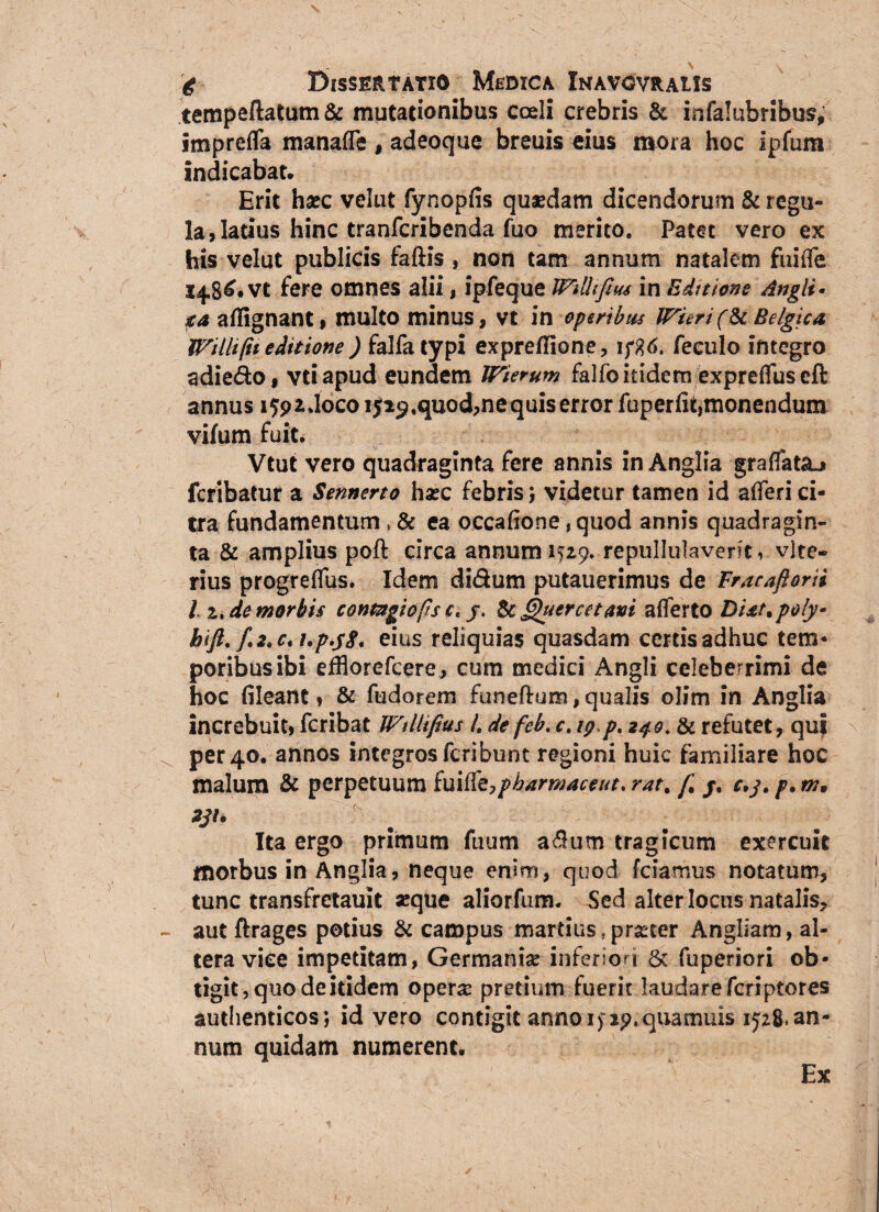 tempeftatum& mutationibus coeli crebris & infalubribus, impreffa manaffe , adeoque breuis eius mora hoc ipfum indicabat» Erit haec velut fynopfis quaedam dicendorum & regu¬ la, latius hinc tranfcribenda fuo merito. Patet vero ex his velut publicis faftis , non tam annum natalem fuiffe 14,8^« vt fere omnes alii, ipfeque in Bdteions Angit* xa aflignant, multo minus, vt in operibus Wrhri(U Belgica Willi(ii editione ) falfa typi expreflione, 1 f%6. feculo integro adie&o, vtiapud eundem IFierum falfbitidem exprefTuseft annus 1592,1000 iji^.quod,ne quis error fuperfit,monendum vifum fuit. Vtut vero quadraginta fere annis inAnglia graffat&j fcribatur a Sennerto haec febris; videtur tamen id afleri ci¬ tra fundamentum , & ea occafione, quod annis quadragin¬ ta & amplius poft circa annum K29. repullulaverit, vite- rius progreffus. Idem didum putauerimus de Fracaftorii 11, de morbis contagiofts c* y. ScQuercetavi afferto Dixt.poly* hift, f, 2» e* upyS* eius reliquias quasdam certis adhuc tem¬ poribus ibi efflorefcere, cum medici Angli celeberrimi de hoc fileant, & fudorem funeftum, qualis olim in Anglia increbuit, fcribat Wtllifius L de fcb. c, 19.p. 249. & refutet, qui per 40. annos integros fcribunt regioni huic familiare hoc malum & perpetuum imtteypbarmaceut. rat. /.’ r,y. p. m. Ita ergo primum fuum a&um tragicum exercuit morbus in Anglia, neque enim, quod fciamus notatum, tunc transfretauit «que aliorfum. Sed alter locus natalis, aut ftrages potius & campus martius f pmer Angliam, al¬ tera vice impetitam, Germani# inferiori & fuperiori ob¬ tigit, quo de itidem oper# pretium fuerit laudare fcriptores authenticos; id vero contigit annoi>jp.qtiamuis 1528*an¬ num quidam numerent» Ex