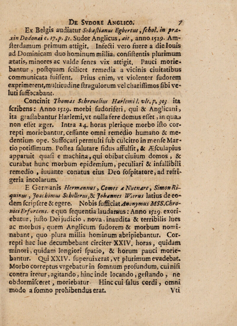 Ex Belgis audiatur Stbaftianus Egbertus ,fchol, in pra* xin Dodon&i c> g/, Sudor Anglicus, ait, anno 1529. Am» derdamum primum attigit. Infe&i vero fuere a dielouis ad Dominicam duo hominum millia, confidentis plurimum itatis, minores ac valde fenes vix attigit. Pauci morie¬ bantur , podquam fcilicet remedia a vicinis duitatibus communicata fuifient. Prius enim, vt violenter fudorem exprimerent,multitudine dragulorum vel charidimos fibi ve* iutifuffocabant. Concinit Ihomas Scbreuelius Harlemi 1. vit. p9 joj ita fcribens: Anno 1529. morbi fudoriferi, qui & Anglicani, ita gradabantur Harlemi, vt nulla fere domus efiet, in qua_j non efiet a*ger. Intra 14. horas plerique morbo ido cor¬ repti moriebantur, cedante omni remedio humano & me¬ dendum ope. Suffocati permulti fub culcitro in menfe Mar¬ tio potiffimum, Podea falutare fidus affulfit,& iEfcuIapius apparuit quafi e machina, qui obibat ciuium domos , & curabat hunc morbum epidemium, peculiari & infallibili remedio , iuuante conatus eius Dea fofpitatore, ad refri¬ geria incolarum. E Gerrranis Herm annus » Comes a Nutriar e y SimonRs- quinta , Jgacbimus SshiUerm,& Johannes Wierus latius de eo- dem fcripfere & egere. Nobis fafiichtdnonymus MSS.Chro- maErfurtens, equo fequentialaudamus:Anno ifiy, exori¬ ebatur, judo Dei judicio , nova, inaudita & terribilis lues ac morbus, quem Anglicum fudorem & morbum nomi¬ nabant, quo plura millia hominum abripiebantur. Cor¬ repti hac lue decumbebant circiter XXIV. horas, quidam minori,quidam longiori fpatio, & horum pauci morie¬ bantur. Qui XXIV* fuperuixerat, vt plurimum evadebat» Morbo correptus vrgebatur in fomnum profundum, cuinifl contra iretur, agitando, hinc inde locando, gedando , ne obdormifceret, moriebatur Hinc cui falus cordi> omni modo a fornno prohibendus erat® Vti