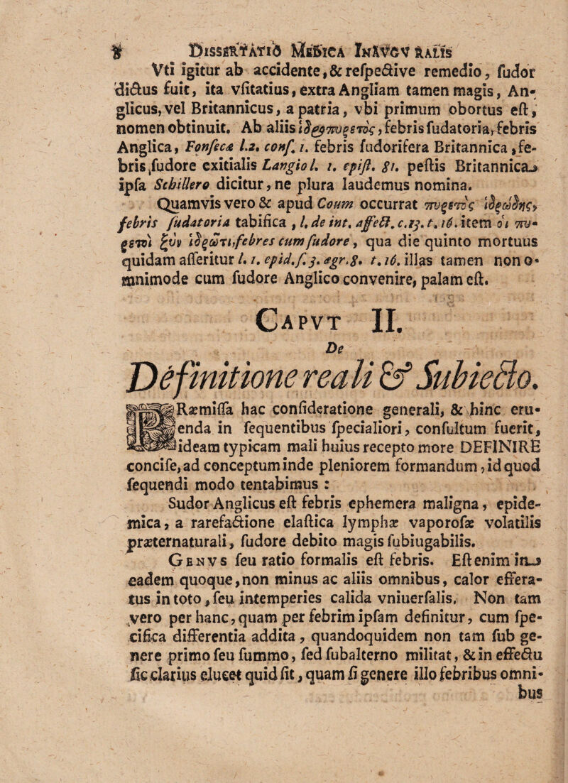 # ^ EhssgtffATib Medica InXvcv lutis Vti igitur ab accidente ,&refpedive remedio, fudor di&us fuit, ita vfitatius, extra An gliam tamen magis, An- glicus,vel Britannicus, a patria, vbi primum obortus eft, nomen obtinuit. Ab aliis!$&7w$6to$,febrisfudatoria,febris Anglica, Fonfeca 1.2, conf /. febris f odorifera Britannica,fe¬ bris /udore exitialis Largio L u epift, 8i. peftis Britannica^ ipfa Scbillero dicitur, ne plura laudemus nomina. Quamvis vero & apudC^^ occurrat TPjqerog Ifyribtfr febris fudat ori a tabifica , /, de int.affeft, c.i^ t.16. item oi 7?j* gew)i !^g£tinfebres cum fu dore, qua die quinto mortuus quidam afferitur /./. epid.f.j, *gr,8> t.i6.i\\as tamen nono* mnimode cum fudore Anglico convenire, palam eft. Capvt II. De mitionereaM & Subietio. sRaemifla hac confideratione generali, & hinc era- ienda in fequentibus fpecialiori, confultum fuerit, Rideam typicam mali huius recepto more DEFINIRE concife,ad conceptum inde pleniorem formandum rid quod fequendi modo tentabimus : Sudor Anglicus eft febris ephemera maligna, epide¬ mica, a rarefa&ione elaftica lympha; vaporofae volatilis preternaturali, fudore debito magis fubiugabilis. Genvs feu ratio formalis eft febris. Eft enim iius eadem quoque,non minus ac aliis omnibus, calor effera¬ tus in toto, feu intemperies calida vniuerfalis, Non tam vero per hanc, quam per febrim ipfam definitur, cum fpe- cifica differentia addita, quandoquidem non tam fub ge¬ nere primo feu furnrno, fed fubalterno militat, &in effedu fic darius ducet quid fit, quam fi genere illo febribus omni¬ bus