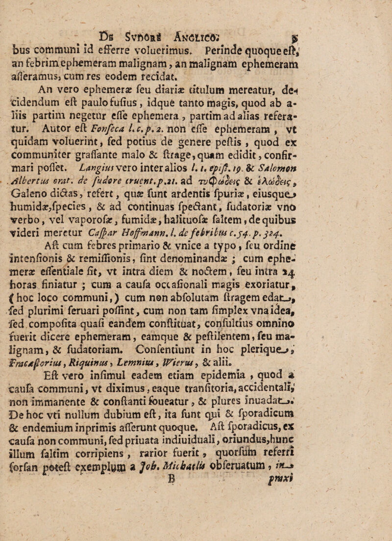 fis SvftCRi Anciico; $ bus communi Id efferre voluerimus» Perinde quoque eft, an febrim ephemeram malignam, an malignam ephemeram aderamus? cum res eodem recidat. An vero ephemerse feu diariae titulum mereatur, de-» tidendum eft paulo fufius, idque tanto magis, quod ab a- liis partim negetur efle ephemera , partim ad alias refera¬ tur, Autor eA Fcnfeca Lc,p*z. non e fle ephemeram , vt quidam voluerint, fed potius de genere pedis , quod ex communiter graflante malo & Arage,qu*m edidit, confir¬ mari poffet. Largius vero inter alios L /, epijf. Sc Salomon . Alhertus orat, de fudore eruent,p,21* ad 7& sAodd&g, Galeno didas, refert, qua? funt ardentis fpurise, eiusquo lhumlda?,fpecies, & ad continuas fpedant, fudatoria? vno verbo, vel vaporof#, fumida, halituofa? falcem»de quibus videri meretur Caffiar Hoffmann, L defebribus c.jq.p. 324. Afl cum febres primario & vnice a typo, feu ordine intenffonis & remifiionis, fint denominanda ; cum ephe- merx eflentiale fit, vt intra diem & nodem, feu intra horas finiatur ; cum a caufa ociafionali magis exoriatur* ( hoc loco communi,) cum non abfolutam ftrageffi edat_*, fed plurimi femari poffint, cum non tam fimplex vnaidea* fed.compofita quafi eandem conftituat, confultius omnino fuerit dicere ephemeram, eamque & peftilentem, feu ma¬ lignam, & fudatoriam. Confentiunt in hoc pleriquo, Fmcaporiut, Rt quinus, Ltmnim, Wierus, 8c alii* EA vero infimul eadem etiam epidemia , quod 3 caufa communi, vt diximus ? eaque tranfitoria, accidentali* non immanente & conflanti foueatur, & plures Inuadat_». De hoc vti nullum dubium eft, ita funt qui & fporadicum endemium inprimis afferunt quoque. Afl fporadicus, ex caufa non communi, fed priuata indiuiduali, oriundus,hunc illum faltim corripiens, rarior fuerit, quorfiim referri ferfan pote A exemplum a fob» Mithatlu obferuatum ? iiu* B ' ~::-r' fwxi