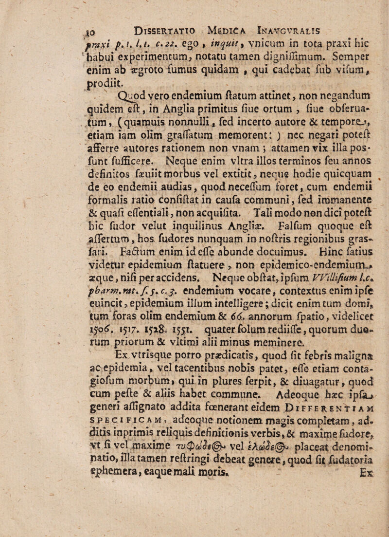 praxi p. i. /.#. c.22. ego inquit, vnicum in tota praxi hic habui experimentum, notatu tamen dignifflimum. Semper enim ab aegroto fumus cjuidam , qui cadebat fub vifum, negandum quidem eft, in Anglia primitus fiue ortum , fiue obferua- tum, (quamuis nonnulli, fed incerto autore & temporej», etiam Tam olim gradatum memorent: ) ncc negari poteft afferre autores rationem non vnam ; attamen vix illapos* funt fufficere. Neque enim vitra illos terminos feu annos definitos fseuiit morbus vel extitit , neque hodie quicquam de eo endemii audias, quodneceflum foret, cum endemii formalis ratio donfiftat in caufa communi, fed immanente &: quafi eflentiali, non acquifita. Tali modo non dici poteft hic fud.or velut inquilinus Angite* Falfum quoque eft aflertum, hos fudores nunquam in noftris regionibus gras~ fari. Fa&um enim id effle abunde docuimus* Hinc fatius videtur epidemium flatu ere , non epidemlco-enderniurrL* a?que, nifi per accidens. Neque obftat, ipfum WiUifium Lc, pbarm.ct j. endemium vocare, contextus enim ipfe euinclt, epidemium illum intelligere; dicit enim tum demi* tum foras olim endemium & 66. annorum fpatio, videlicet ip6. i517. 1528, 1551. quater folum rediiiTe, quorum duo» rum priorum & vldmi alii minus meminere. Ex vtrisqtie porro prodicatis, quod fit febris maligna acepidemia, vel tacentibus nobis patet, effe etiam conta- giofum morbum» qui in plures ferpk, & diuagatur, quod cum pefte & aliis habet commune^ Adeoque haec ipfa_> generiafiignato addita foeneranteidem Differentiam specificam, adeoque notionem magis completam, ad¬ ditis inprimis reliquis definitionis verbis, & maxime fodor e, vt fi vel maxime tzvel placeat denomi- natio, illa tamen reftringi debeat genere, quod fit fudatoria ephemera, eaquemali moris* Ex Quod vero endemium flatum attinet , non