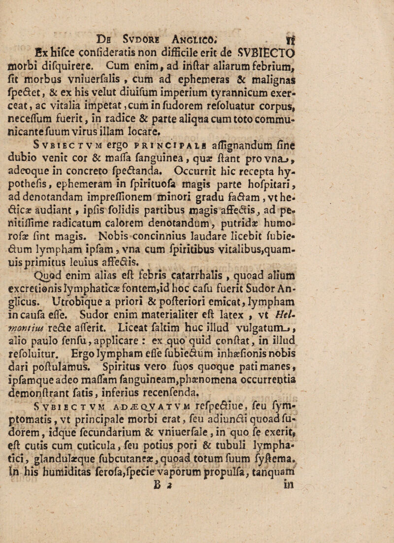 Ex hifce conlideratis non difficile erit de SVBIECTO morbi difquirere. Cum enim , ad inftar aliarum febrium, ftt morbus vniuerfalis , cum ad ephemeras & malignas fpedet, & ex his velut diuifum imperium tyrannicum exer¬ ceat, ac vitalia impetat, cum in fudorem refoluatur corpus, neceflum fuerit, in radice & parte aliqua cum toto commu¬ nicante fuum virus illam locare, Svbibctvm ergo principais affignandum fine dubio venit cor & maffa fanguinea, qua? fiant provna^, adeoque in concreto fpedanda. Occurrit hic recepta hy- pothefis, ep hem eram in fpirituofa magis parte hofpitari, ad denotandam imprefiionem minori gradu fadam,vthe- dicas audiant» ipfis folidis partibus magis affedis, ad pe* mtiffime radicatum calorem denotandum, putridas humo- rofas fint magis. Nobis concinnius laudare licebit fubie- dum lympham ipfam, vna cum fpiritibus vitalibus,quam- uis primitus leuius affedis. Quod enim alias eft febris catarrhalis , quoad alium excretionis lymphaticas fontem,id hoc cafu fuerit Sudor An- glicus. Utrobique a priori & pofteriori emicat,lympham in caufa efle. Sudor enim materialiter eft latex , vt HtU motuius redc afierit. Liceat faltim huc illud vulgatum-*, alio paulo fenfu,applicare : ex quo quid confiat, in illud refoluitur, Ergo lympham effe fubiedum inhaslionis nobis dari poftulamus. Spiritus vero fuos quoque pati manes, ipfamqueadeo maffam fanguineam,ph$nomena occurrentia demonftrant fatis, inferius recenfenda. S vbibct vk adjeoyat vm refpedlue, feu fym- ptomatis, vt principale morbi erat, feu adiundi quoadfu- dorem, idque fecundarium & vniuerfale, in quo fe exerit9 eft cutis cum cuticula, feu potius pori & tubuli lympha¬ tici, glandulasque fubcutaneas, quoad totum fuum fyfiema* In his humiditas ferofa,fpecie vaporum propulfa, tanquam B a in