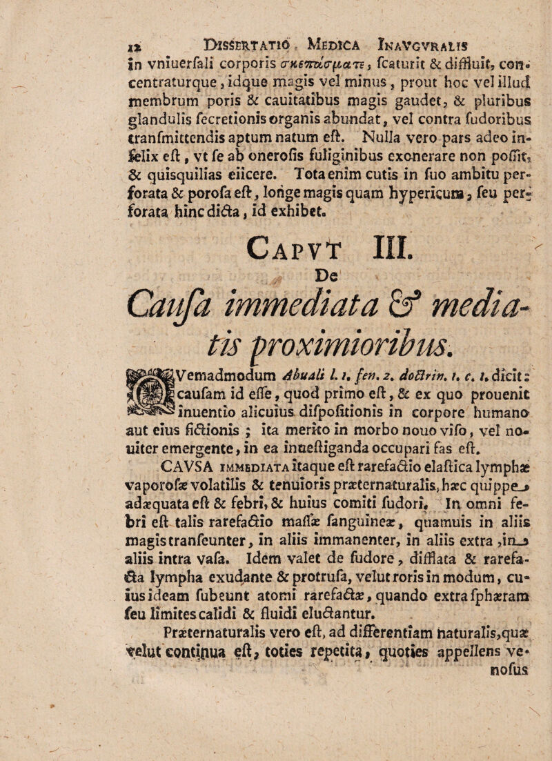 in vmuerfali corporis e nende pars , fcaturit & diffluit, con» centraturque , id que magis vel minus , prout hoc vel illud membrum poris & cauitaiibus magis gaudet, & pluribus glandulis fecretionisorganis abundat, vel contra fudoribus tranfmictendis aptum natum eft. Nulla vero pars adeo in¬ felix eft, vt fe ab onerofis fuliginibus exonerare non poflit§ & quisquilias eiicere. Tota enim cutis in fuo ambitu per« forata & porofa eft, longe magis quam hypericura , feu per¬ forata hincdida, id exhibeto Capvt III. SVemadmodum Abuali /. /. fen, 2* doftrin. u c. /.dicit» caufam id effe, quod primo eft, & ex quo prouenit inuentio alicuius difpofitionis in corpore humano aut eius fidionis ; ita merko in morbo nouo vifo, vel no- nitere mergente, in ea inaeftiganda occupari fas eft* CAVS A immediata itaque eft rarefa&io elaftica lymphae vaporofse volatilis & tenuioris pr^eernaturalis, ha?c quippe-» adaequata eft & febri, & huius comiti fudorL j In omni fe¬ bri eft talis rarefadio maf& fanguinear, qtiamuis in aliis magis tranfeunter, in aliis immanenter, in aliis extra ,in»a aliis intra vafa. Idem valet de fudore, difflata & rarefa- da lympha exudante &protrufa, velut roris in modum, cu¬ ius ideam fubeunt atomi rarefadse, quando extra fphaerara feu limites calidi & fluidi eludantur. Prseternaturalis vero eft, ad difFerentiam naturalls,qu£ velut eontioua eft, toties repetita 1 quoties appellens ve* nofus