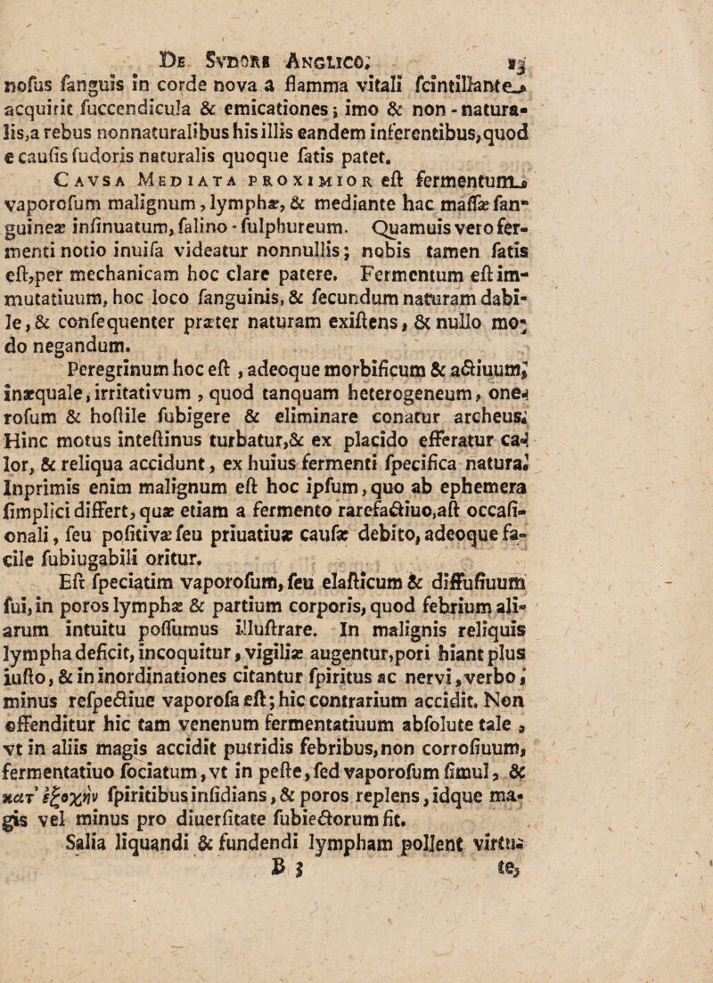 Be SvnoRs Anguco; sj nofas fanguls in corde nova a flamma vitali fcintillante-* acquirit fuccendicula & emicationes; imo & non-natura¬ lis,a rebus nonnactiralibus his illis eandem inferentibus*quod e caufis fuderis naturalis quoque fatis patet. Cavsa Mediata proximior eft fermentum^ vaporofum malignum ? lympha, & mediante hac maflas fanK guineae inflnuatum, falino - fulphureum. Quamuis vero fer¬ menti notio inuifa videatur nonnullis; nobis tamen fatis eft,per mechanicam hoc clare patere. Fermentum efl: im¬ mutaturum, hoc loco (anguinis, & fecundum naturam dabi- Ie,& confequenter praeter naturam exiflens, & nullo mo* do negandum. Peregrinum hoc eft, adeoque morbificum & a&iuumj inaequale,irritativum , quod tanquam heterogeneum, one^ tofum & hoftile fubigere & eliminare conatur archeus; Hinc motus inteftinus turbatur,& ex placido efferatur ca«l lor, & reliqua accidunt, ex huius fermenti fpecifica natura. Inprimis enim malignum eft hoc ipfum,quo ab ephemera jfimplici differt, quse etiam a fermento rarefa&iuo,aft occafi- onali, feu poflciv^feu priuatiu* caufa: debito, adeoque fa¬ cile fubiugabili oritur. Eft fpeciatim vaporofum, feu elafticum & diffufiuum fui, in poros lymphse 8c partium corporis, quod febrium ali¬ arum intuitu pofllimus iiluftrare. In malignis reliquis lympha deficit, incoquitur, vigiliae augentur,pori hiant plus iufto, & in inordinationes citantur fpiritus ac ner vi, verbo,* minus refpe&iue vaporofa eft; hic contrarium accidit. Non offenditur hic tam venenum fermentatiuum abfolute tale 9 vt in aliis magis accidit putridis febribus, non corrofiuum, fermentatiuo fociatum,vt in pefte,fed vaporofumfimul, & %ctr sfcofflv fpiritibus infldians, & poros replens, Idque ma¬ gis vel minus pro diuerfitate fubie&orum fit. Salia liquandi & fundendi lympham pollent virttii E l te,