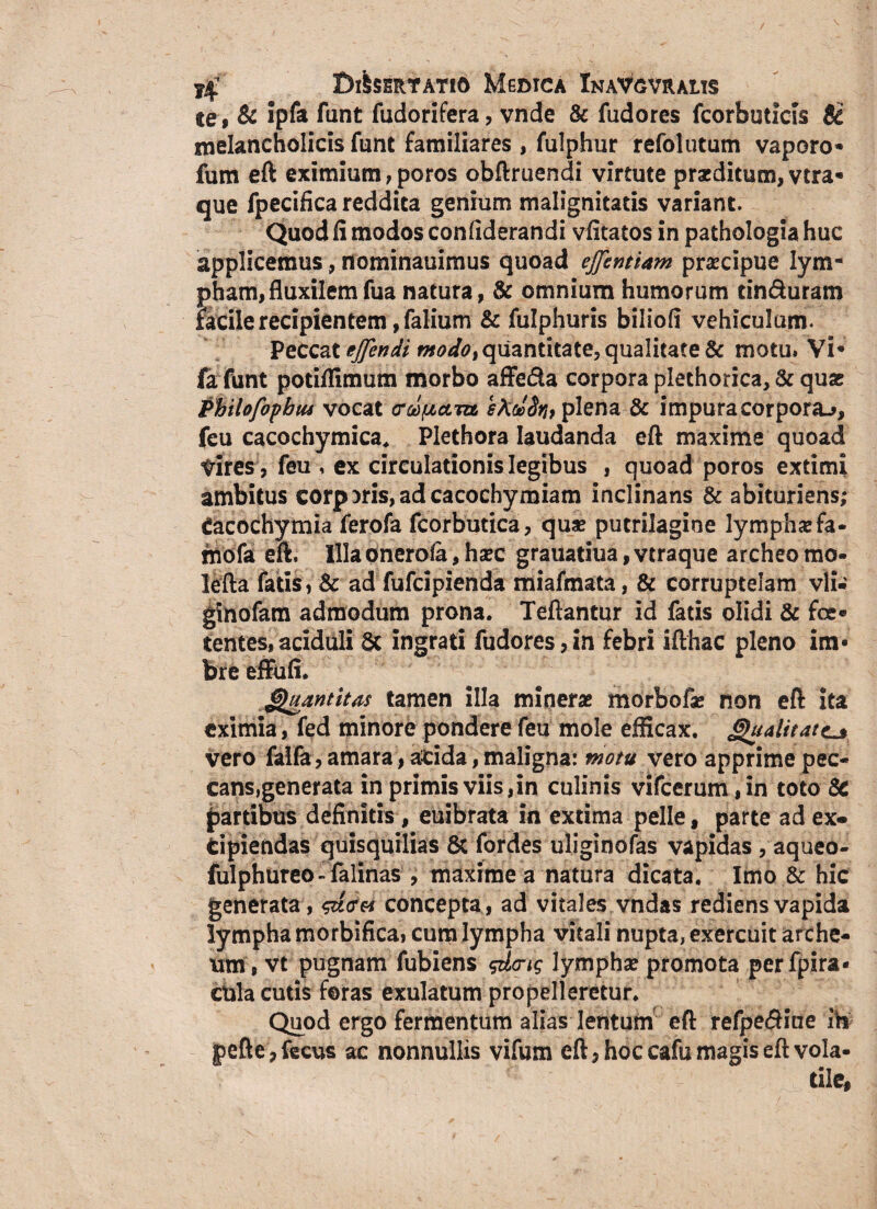te 9 & ipfa funt fudorifera, vnde & fudores fcorbuticis ji melancholicis funt familiares , fulphur refolutum vaporo* fum eft eximium, poros obftruendi virtute praeditum, vtra* que fpecifica reddita genium malignitatis variant. Quod fi modos confiderandi vfitatos in pathologia huc applicemus , nominauimus quoad ejfentiam praecipue lym¬ pham, fluxilemfua natura, & omnium humorum dnduram facile recipientem , falium & fulphuris biliofi vehiculum. Peccat ejjendi modo% quantitate, qualitate & motu» Vi* la funt potillimum morbo affe&a corpora plethorica, & quas Phihfopbtu vocat crwftctm, ektoSr» plena & impura corpora-», feu cacochymica, Plethora laudanda eft maxime quoad vires, feu , ex circulationis legibus , quoad poros extimi ambitus corporis,adcacochymiam inclinans &abituriens; Cacochymia ferofa fcorbutica, quae putrilagine lymphae fa- mofa eft. Illa onerola, haec grauatiua, vtraque archeo mo- lefta fatis, & ad fufcipienda miafmata, & corruptelam vli» ginofam admodum prona. Teftantur id fatis olidi & foe« tentes,aciduli 8c ingrati fudores,in febri ifthac pleno im¬ bre effufi. Quantitas tamen illa minerae morbofae non eft ita eximia, fed minore pondere feu mole efficax. Qtialitatc* vero falfa, amara, acida, maligna: motu vero apprime pec¬ cans,generata in primis viis ,in culinis vifcerum ,in toto 8c partibus definitis , euibrata in extima pelle, parte ad ex« fcipiendas quisquilias 8c fordes uliginofas vapidas , aqueo- fulphureo-falinas , maxime a natura dicata. Imo & hic generata, concepta, ad vitales vndas rediens vapida lympha morbifica, cum lympha vitali nupta, exercuit arche- ttm, vt pugnam fubiens gdcng lymphae promota perfpira- cula cutis foras exulatum propelleretur. Quod ergo fermentum alias lentum eft refpe&ine ih j>efte,fecus ac nonnullis vifum eft, hoc cafu magis eft vola¬ tile,