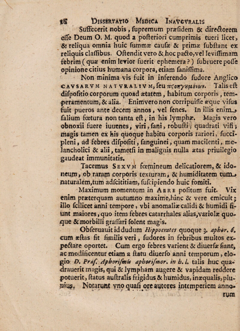 ftS t)lSSgR.¥AllO ^EDlCA iNTAVCfRALlS Suffecerit nobis, fupremum prarfidem & dire&orem efle Deum O. M* quod a pofteriori cumprimis tueri licete 62 reliqua omnia huic fummse caufe & primas fubftant ex reliquis claflibus* Oftendit vero & hoc pado,vel levjflimam febrim ( quae enim levior fuerit ephemera?) fubruere polfe ©pinionecitius humana corpora, etiam fanlftima. Non minima vis fuit in inferendo fudore Angllco cavsarvm n at vraliv Taliseft difpofitio corporum quoad aetatem, habitum corporis 3 tem- peramentum,&alia. Enimveronon corripuifte erque vifus fuit pueros ante decem annos, vel fenes. In illis enircL* filium fetura non tanta eft, in his lymphse. Magis vero obnoxii fuere iuuenes, viri, fani, robufti j quadrati vifii magis tamen ex his quoque habitu corporis rariori, fucci- pleni, ad febres difpofiti, fanguinei, quam macilenti, me¬ lancholici & alii, tametfi in malignis nulla «tas priuilegio gaudeat immunitatis. Tacemus Sexvm femineum delicatiorem,& ido- neum, ob raram corporis texturam# & humiditatem tum-* naturalem,tum adfcititiam, fufcipiendo huic fomiti, Maximum momentum in Aere politum fuit. Vix enim praeterquam autumno maxime,hinc & vere emicuit; illo fcilicet anni tempore, vbi anomaliae calidi & humidi fi¬ unt maiores, quo item febres catarrhales alias^vanolae quo¬ que & morbilli graffari folent magis. Obferuauit id dudum Hippocrates quoque 3. aph$r, 6* cum aeftas fit fimilis veri, fudores in febribus multos ex- pedare oportet. Cum ergo febres varient & diuerfse fiant, ac modificentur etiam a ftatu diuerfo anni temporum, elo¬ gio D. Prtf, AphorifmU apborifmor. in b. L talis huc qua- drauerit magis, qui & lympham augere & vapidam reddere potuerit, ftatus auftralis frigidus & humidus, inaequalis, plu- Notarunt vno quafi ore sutores intemperiem anno- rum