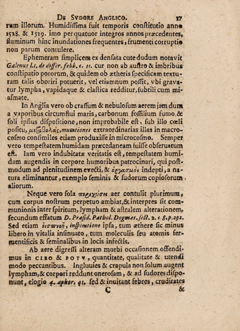 r«m illorum. Humidi/Ema fuit temporis conftitutio ann® 1528. & 1529. imo perquatuor integros annos praecedentes, fluminum hinc inundationes frequentes , frumenti corrupti® non parum contulere. Ephemeram fimplicemexdenfatacutedudum notavit Galenus /./, de differ, febk. c. u. cur non ab auftro & imbribus conftipatio potorum, & quidem ob aetheris fpecificam textu¬ ram talis oboriri potuerit, veletiamnum poflit, vbi grava* tur lympha ,vapidaque & elaftica redditur,fubtilicum mi» afmace. In Anglia vero ob craflum & nebulofum aerem jam dum a vaporibus circumflui maris,carbonum fofliiium fumo Se foli ipfius difpoiitione,non improbabile eft, fub illo coeli politu, extraordinarias ilks in macro- cofmo confimiles edam produxifiein microcefmo. Semper vero tcmpeftatemhumidam prascedaneam fuifle obferuatum eft. lam vero indubitata veritatis eft, tempeftatem humi¬ dam augendis in corpore humoribus patrocinari, qui poft- modum ad plenitudinemevedi,^ ogyacraoy indepti,a na¬ tura eliminantur,exemplo feminis 5c fudorum copioforum« aliorum. Neque vero fola aer contulit plurimum, eum corpus noftrum perpetuo ambiat,6c interpres fit com¬ munionis inter fpiritum, lympham &aftralem aIterationemi> fecundum effatum />. Prafid, Patbol: Dogm&tffett. 2. c $*p.2px. Sed etiam infflimtione ipfa, tum xthere fic minus libero rn vitalia infinuato, tum moleculis feu atomis fer- memificis & feminalibus in locis infe&is» Ab aere digrefti alteram morbi occafionem offendi¬ mus in cibo & po t v , quantitate, qualitate & utendi modo peccantibus. Ingluuies crapula non folum augent Iympham,&corpori reddunt onerofam, & ad fudoresdifpo- mnt9 elogio f ♦ afkor, ftd & inuitant febres, cruditates C ' &