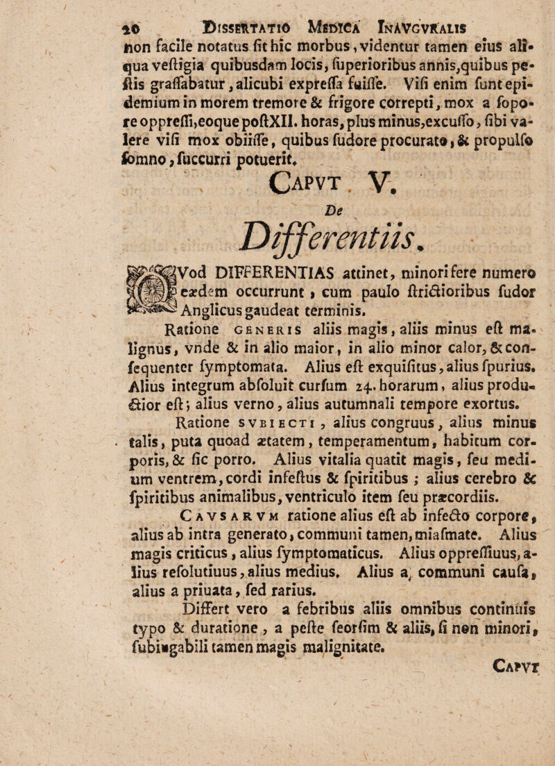 non facile notatus fit hic morbus, videntur tamen eius ali» qua veftigia quibusdam locis, fuperioribus annis,quibus pe* flis graflfabatur, alicubi exprefla fuifie. Vifi enim funtepi- demium in morem tremore & frigore correpti, mox a fopo- re opprefii,eoque poftXII. horas, plus minus,excuffo, fibi va¬ lere vifi mox obiiiTe, quibus fudore procurato propulfo fomno, fuccurri potuerit* Capvt V. De Differentiis. ^^^Vod DIFFERENTIAS attinet, minori fere numero fxxk ca?c^em occurrunt » eum paulo Aridioribus fudor ^8^4} Anglicus gaudeat terminis. Ratione generis aliis magis, aliis minus eft ma« lignus, vnde & in alio maior, in alio minor calor,Sccon- fequenter fymptomata. Alius eft exquifitus, alius fpurius. Alius integrum abfoluit curfum 24.. horarum, alius produ- dior eft; alius verno, alius autumnali tempore exortus. Ratione svbiecti , alius congruus, alius minus . falis, puta quoad setatem, temperamentum, habitum cor¬ poris, & fic porro. Alius vitalia quatit magis, feu medi¬ um ventrem, cordi infeftus 8c fpiritibus ; alius cerebro & fpiritibus animalibus, ventriculo item feu praecordiis. Cavsarvm ratione alius eft ab infe&o corpore , alius ab intra generato, communi tamen, miafmate. Alius magis criticus, alius fymptomaticus. Alius opprefiiuus, a- lius refolutiuus, alius medius. Alius communi caufa® alius a priuata, fed rarius. Differt vero a febribus aliis omnibus continuis typo & duratione , a pefte feorfim & aliis, fi non minori, fubingabili tamen magis malignitate. Cafvt /