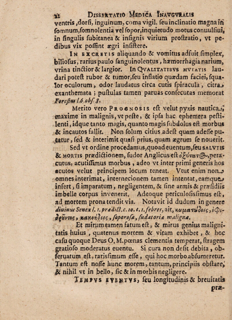 ;g£ DlSSBfctATtO fcfgDlSA lNA*V$VftAtiS centris ,dorfi, inguinum? coma vigil, feu inclinatio magna fti firmum,fomnolenda vel fopor,inquietudo motus conuulfiuf» In fingulis fubitanea & infignis virium proftratio, vt pe¬ dibus vis poffint aegri infiftere. In e x cr e t i s aliquando Sc vomitus adfuit ..(impleo, feiliofus, rarius paulo fanguinolentus, haemorrhagia narium^ yrina dn&ior & largior. In Qva citatiis vs mvvatis lau¬ dari poteft rubor & tumor,feu inflatio quaedam faciei» fqua- lor oculorum, odor laudatus circa cutis fpiracula, citrae exanthemata 5 pullulas tamen paru^s confecutas memorat For ejf L6.obf$, Merito vero Prognosis eft velut pyxis nautica^» tnaxime in malignis,vtpefte, 6c ipfa hac ephemera peftD knti, idque tanto magis, quanto magis fubdolus eA morbus & incautos fallit. Non folum eidus,adeft quam adeffepu* $$tnr#fed Bc interimit quafi prius, quam aegrum fenouerit. Sed vt ordine procedamus^quoadeuentum/eusALvns & mortis proditionem, fudor Anglicuseft pera¬ cutus» acudffimus morbus ? adeo vt inter primi generis hos acutos velut principem locum teneat, Vtut enim noro omnes interimat , internecionem tamen intentat, eamqu&j Infert, fi imparatum, negligentem, & fine armis & pr^fidiis Imbelle corpus invenerit. Adeoque periculollsfimus eft, ad mortem prona tendit via. Notavit id dudum in genere diuintuSenex L i.pr*di8>c. w, 1.i.febres, ait, uctKonheg, fipcrofe, fuiMori# maligna. Et mirumcamen fatum eft, & mirus genius maligni® tatis huius , quatenus mortem & vitam exhibet , & hoc cafu quoque Deus O. M.poenas clementia temperat, Aragem gratiofo moderatus euentu. Si cura non defit debita, ob- fbruatum eft{ ransfimum dfe, qui hoc morbo abfumeretur. Tantum ei nolTe hunc morem, tantum,principiis obftare^ & nihil vt in bello, fic& in morbis negligere. Jj$*ys stBMTY-S» feu longitudinis & breuitatis v ~ pr*«