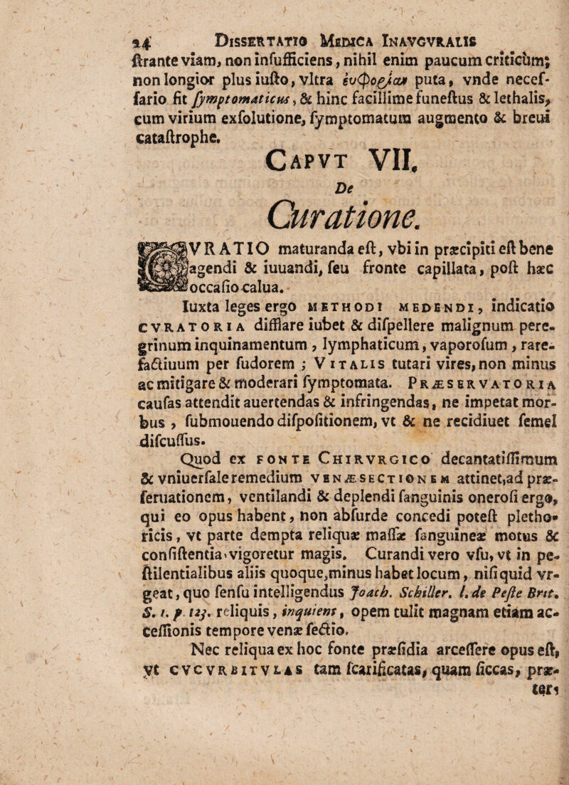 ftranteviam, non infufKciens, nihil enim paucum criticum; non longior plus iufto, vitra kvtyog/cut puta, vnde necef- fario fit fymptomaticus, & hinc facillime funeftus & lethalis* cum virium exfolutione, fymptomatum augmento & breui cataftrophe. Capvt VII. De Curatione. / y RATIO maturanda eft, vbi in prscipiti eft bene ^^^agendi & iuuandi, (eu fronte capillata, poft hseC «llillfoccafio calua. Iuxta leges ergo methodi medendi, indicatio cvratoria difflare iubet & difpellere malignum pere¬ grinum inquinamentum , lymphaticum, vaporofum >rare- fa&iuum per fudorem ; V italis tutari vires,non minus ac mitigare & moderari fy mptomata. Prjeservatorsa caufas attendit auertendas & infringendas, ne impetatmor- bus , fubmouendo difpofitionem, vt & ne recidiuet femel difcuffus. Quod ex fonte Chirvrgico decamatiffimum &vniuerfaleremedium ven,®. sectionem attinet,adpr^- feruationem, ventilandi & deplendi fanguinis onerofi ergo, qui eo opus habent, non abfurde concedi poteft pletho* ricis, vt parte dempta reliquae maffae fanguineae motus & confiftentia>vigoretur magis. Curandi vero vfu, vt in pe- fiilentialibus aliis quoque^inus habet locum, nifiquid vr« geat,quo fenfu intelligendus Joacb. Sckiller. l.de Pefie Bne, S. /, f i2j. reliquis, inquiem f opem tulit magnam etiam ac- Cefiionis tempore vensefe&io» Nec reliqua ex hoc fonte prsffldia arceffere opus eft, yt cvcvrsitvlas tam fcarificatas, quam liceas, pra>
