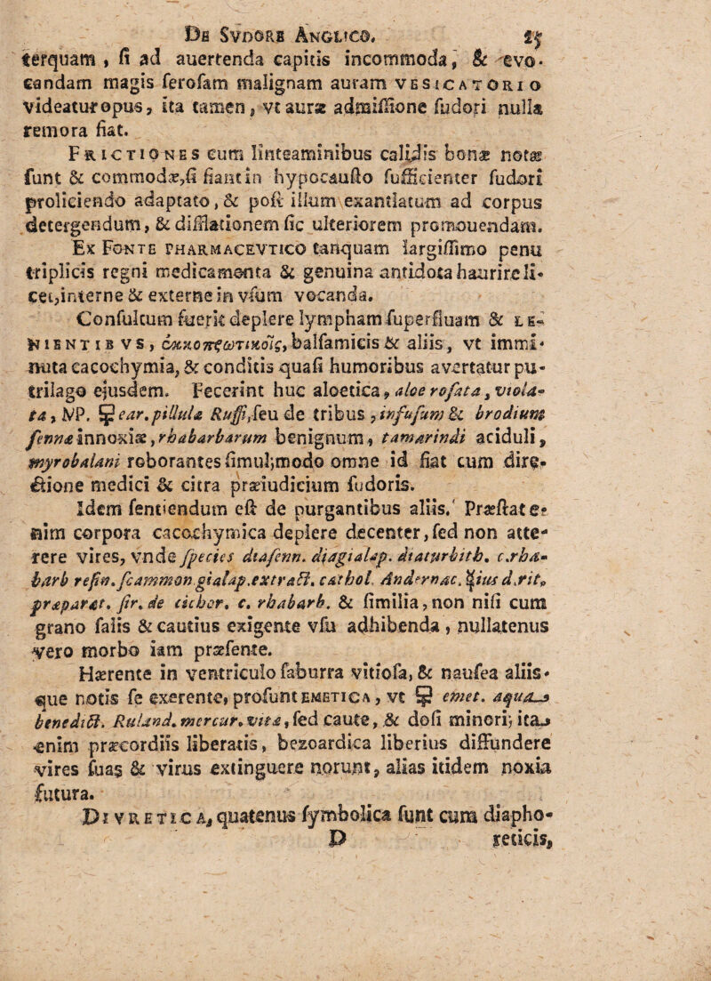 Bfi SVDORB AnGC?CG. if ferquam $ fi ad auertenda capitis incommoda, & avo¬ candam magis ferofam malignam auram vesicatorio videatur opus, ita tamen, vtaurat admifiione fydori nulla rem ora fiat. Frictiones cum linteaminibus calidis bonae notas funt & commodaM* fiant in hypocaufio fuffidenter fudori proliciendo adaptato ,& poft illum exantlatum ad corpus detergendum, Stdiffiationemfic ulteriorem promonendam. Ex Fonte pharmacevtico tanquam largiflimo pemi triplicis regni medicamenta St genuina antidota haurire 11* cei,interne St externe m v-fum vocanda, Confukum fuerit deplere lymphamiuperfluam St ls- H11 nt i b v s, 6atxo7rtctniKois9 balfamieis St aliis, vt inuri* nuta cacochymia, & conditis quafi humoribus avertatur pu- trilago ejusdem. Fecerint huc aloetka ? aloe rofat& s vtoU» ta, iVP. ^ear.piliuU Ruffitk ude tribus 7iiofofum St br odium femtmnQKlgyrbabarbarum benignum* tamsrindi aciduli, myrobaUmroborantes fimuljmodo omne id fiat cum dir$» ^lone medici St citra pradudidum fudoris. Idem fenciendutn eft de purgantibus aliis/ Praeftat e- sum corpora cacochymica deplere decenter,fed non atte¬ rere vires, vnde fpecies diafenn. diagiaUp. dtaturbitb. c.rba* harb reftw.fcammwgiaiap.extraffiu c&thoL And?mac> dsitp jpr£par#t, fir*de debor. c, rhabarh. & fimiiia?non nifi cum grano falis & cautius exigente vfu adhibenda , nullatenus yero morbo iam prsefeme. Haerente in ventriculofaburra V!tiofa,8t naufea aliis* ^ue notis fe exerente, profuntemetica , vt emet. benedici. RuUnd. mercur„ vit*» fed caute, St dofi minorij icaj <enim precor diis liberatis, bezoardka liberius diffundere vires fua§ St vims extinguere norunt, alias itidem noxia fotura. D i v r e 11 c as quatenus fymbolica funt cum diapho- P redeisj,