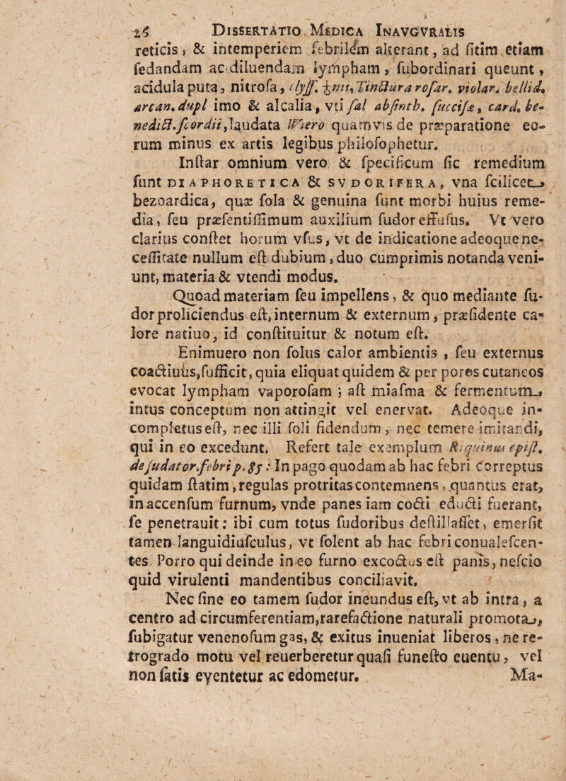 reticis? & intemperiem febrilem alterant, ad fidm etiam fedandam ac diluendam lympham, fubordinari queunt, acidula puta , nitrofa, ttyff, Tinflura rcfar, violar, bellide srcdn, dupl imo & alcalia, vti fal abfintb. fuccijjt% card* he~ nedift.fcordii,laudata Wiero quamvis de praeparatione eo¬ rum minus ex artis legibus philofophetur. Inftar omnium vero & fpecificum fic remedium funt DIAPHORETICA & SVDORIFERAf VOS fdllCetLj bezoardica, quse fola & genuina funt morbi huius reme¬ dia* feu pr^fentiHimum auxilium fudor effufus» Vc vero clarius conflet horum vfus, vt de indicatione adeoquene- c e ditate nullum eft dubium, duo cumprimis notanda veni¬ unt, materia & vtendi modus. Quoad materiam feu impellens, & quo mediante fu- dor proliciendus eft, internum & externum, pra? fidente ea* lore natiuo, id conftituiiur & notum eft. Enimuero non foliis calor ambientis , feu externus coadiuhs/ufficit, quia eliquat quidem Sl per pores cutaneos evocat lympham vaporofam ; aft miafma & fermentum^ intus conceptum non attingit vel enervat. Adeoque in- comptetuseft, nec illi foli fidendum, nec temere imitandi, qui in eo excedunt. Refert tale exemplaro Riqumm epifi. dejudator^febrip.$j: In pago quodam ab hac febri Correptus quidam ftatim,regulas protritascontemnens, quantus erat, inaccenfum furnum, vnde panes iarn codi edudi fuerant, fe penetrauit; ibi cum totus fudoribus deftillaffet, emerfit tamen languidiufculus, vt folent ab hac febri conualefcen- tes. Porro qui deinde in eo furno excoduscft panis, nefcio quid virulenti mandentibus conciliavit. Nec fine eo tam em fudor ineundus eft, vt ab intra, a centro ad circumferendam,rarefadione naturali promota.** fubigatur venenofum gas, exitus inueniat liberos, ne re¬ trogrado motu vel reuerbereturquafi funefto euentu, vel non latis eyentetur ac edomemr. Ma-
