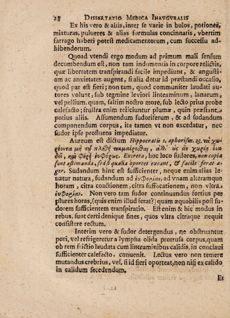 rt% DlSSfiftTATIO MfiblCA 7&AV6VnAL*§ Ex his vero & ahis, inter fe varie in bolos, potlonei* mixturas, pulueres & alias formulas concinnatis, vbertim farrago haberi poteft medicamentorum, cum fueceflu ad¬ hibendorum. Quoad vfendi ergo modum ad primum mali fenfum decumbendum eft, non tam indumentis in corpore relidis, qua? libertatem tranfpirandi facile impediunt, & angufti* am ac anxietates augent, (i alia detur id praeftandi occafio* quod par eft fieri; non tam, quod communiter laudati au* tores volunt,fub tegmine leviori linteaminum, lanarum« vel pellium* quam, faltim noftro more, fub ledo prius probe ealefado; fruftra enim reiiciuntur pium* , quin prseftant^ potius aliis, AfFumendum. fudoriferum , 6c ad (udandum componendum corpus, ita tamen vt non excedatur, nec fudor ipfe profluens impediatur. Aureum eft didum Hippocratie /, aphorifm, rct giot/fa (&n raf 7tknH 'WttioUgs£teq t cifitC m °ic& <peg<l £v(pcgct)$* Excreta, hoc loco fudores, non copia funtsflmanda, fedfiqualia oportet exeant, (f facile ferat £* ger. Sudandum hinc eft fufficienter, neque enim altas le* natur natura, fudandum ad it/CpoqJctv,ad vnam alteramque horam , citra coadionem, citra fuffocationem, non vltraj ivpcg/ctv* Non vero tam fudor continuandus fortius per plures horas,(quis enim illud ferat?) quam aequabilis poft fu* dorem fufficientem tranfpiratio. Eft enim & hic-modus in rebus, funt certi denique fines, quos vitra citraque nequit eonfiftere redum. Interim vero & fudor detergendus , ne obftruantur. pori, Vel refrigeretur a lympha olida promifa corpus,quam ob rem fridio laudata cum linteaminibus calidis, in condalii fufficienter ealefado, conuenit. Ledus vero non temere mutandus crebrius, vel, fi id fieri oporteat,non nifi ex calido in calidum fecedendum*