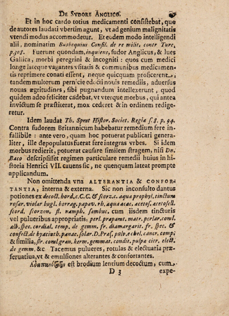 ©e 5vdor£ AKCiieflC Et in hoc cardo totius medicamenti cahfiftefeat, quo dcautores laudati vbercim agunt, vt ad genium malignitatis vtendi modus accommodetur. Et eodem modo intelligendi alii, nominatim Busbequitu Confli. de re militi contr Turc± pjog. Fuerunt quondam,inquiens, fudor Angiicus* & lues Galiica, morbi peregrini & incogniti : quos cum medici longe lateque vagantes vfitatis & communibus medicamen-* m reprimere conati efTent, neque quicquam proficerent^* tandem multorum penvcieedodinouzs remediis 5 aduerfus nouas sgritudines, libi pugnandum intellexerunt, quod quidem adeo feliciter cadebat, vt vterque morbus, qui antea invidum fe prseftiterat, mox cederet &in ordinem redige¬ retur. T Idem laudat Th. Sprat Efflor* Societ. Regi a f.g.p,^. Contra fudorem Britannicum habebatur remedium fere in¬ fallibile : ante vero, quam hoc potuerat publicari genera¬ liter, ille depopulatus fuerat fereintegras vrbes. Si idem morbus redierit, potuerat caufare fimilem ftragem, nili Dn; Bmo defcripfilfet regimen particulare remedii huius in hi- floria Henrici VILcauensfic* ne quenquam lateat prompte applicandum. Non omittenda vna aITeraxtia dc confor* t a n x i a . interna & externa. Sic non inconfulto dantus potiones ex deco6I. hordae.C.C. &fiorz.c. aquapropbyh tinffium rofar. violat bugh borrag.papav. rb.aquaacac, acetof acetofeU'» fcord. fiorzon, fl. namph, famhuc. cum iisdem tinduris vel pulueribusappropriatisj perlprapamt. matr.periar .comi* db.fles. cordiah temp, de gmm, fr. diamargarit, flec, & tonfe6i.de hyacmtb.panac.folar.D.Fra^ pulv.ecbeL camr, towpi di fimilia,/r. comlgran. kerm.gemmat, condit,pulpa citr. eletdi de gemm. &c Tacemus pulueres, rotulas dc eleduaria pr£- fm?aduasvt & emulfiones alterantes & confortantes. Afamsofefiv eft brodium lentiumdecodum» cum>* D | expe-