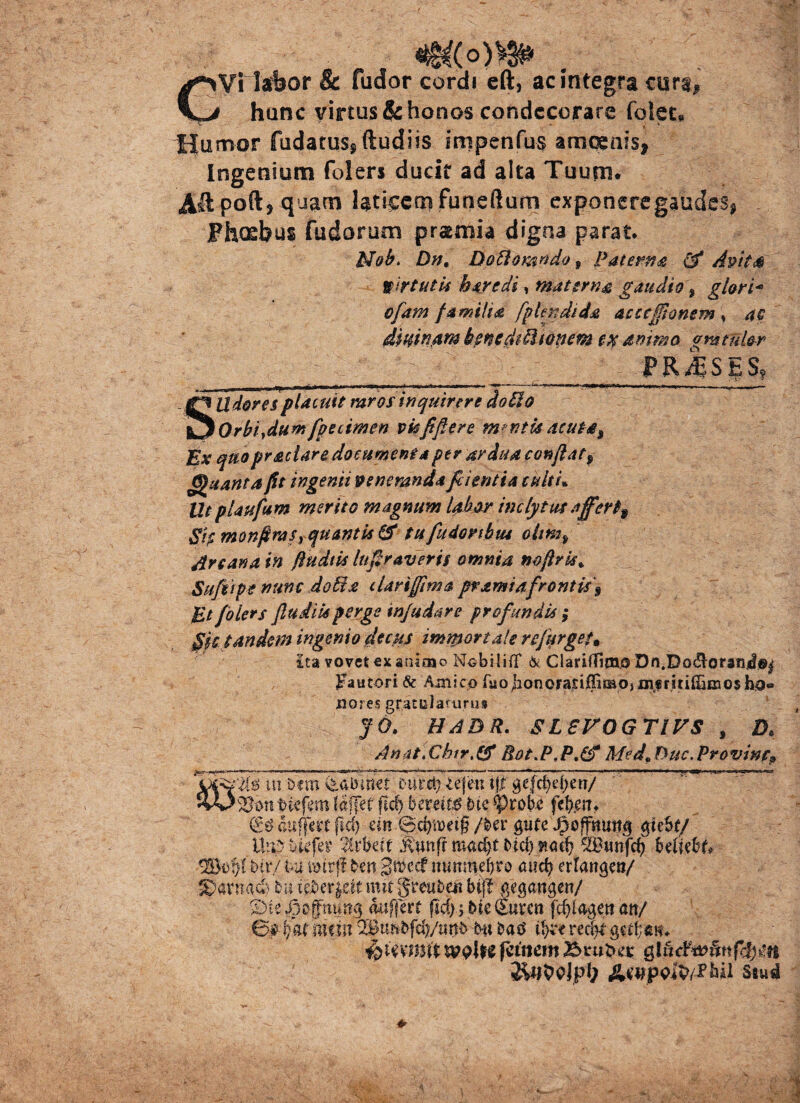Vi labor & fudor cordi cft, ac integra cura» hanc virtus & honos condecorare fotec. Humor fudatus^ (ludiis impenfus amoenis, Ingenium folers ducit ad alta Tuum. Aftpoft* quam laticem funeftum exponere gaudes* Fhosbus fudorum prsmia digna parat. Nob. Bn. Boftomydo 9 Paierna & Amt& virtutis h are di, materna gaudio, glori- ofam familia fplendtda accefionem » a e dmnarn bencdtUtonem ammo gmtul&r - PRflSjjS, SUdores placuit raros inquirere do do Qrbiydumfpecimen vkfifiere mantis acute. Ex quopraclare documenta per ardua conflat^ Quanta fit ingenii veneranda fiientia tuiti» Ut plaufum merito magnum labor inclytus affer% Sh monfiras rqu antis & tu fudor ibus ohm9 Ars ana in ftudtis Ingraveris omnia mfiris* Sufiipe nunc doti a dari fima pramiafrontis\ Et folers fludik perge injudare profundis ; git tandem ingemo decus immortale rejurget. £ta vovet ex animo Nobiliff & ClariffimjO Dn.Doc^oran^©^ Fautori & Amico fuojionoFa£iffimo,msfritiffif]3 0$hj9«» liores gratulaturus J 6. HABR. SLEVOGTIVS , D* Anat.Chtr.gf Bot.P,P.& Med9Buc.Provinc? ut. &<m curet} Ufmiff gefd)d)en/ tuefem (affet ftdj bereiw btc tyrobe fefyen* (£# auffat pd) cin .©cfjroetg /ber gure Jpoffmwg gtebf/ ite ukfet* lixbat itefr macpt btcp ?*<up ^Dttnfcp beltibt* btr/ tu unrf! ben 3n>ccf wmmepro and) erfangat/ S)anmcb bu t|ber$eit mit greubeit btjf gegangen/ S)te jjoffmmg miffert fid)> bie (Euven fcpfagett an/ 0$ i/at metu QBtmbjcp/tmb bu fcad recp* gu1;*m+ fammit whe fcinem sludwfmfifym Awpvfo/.fhii Ssusl