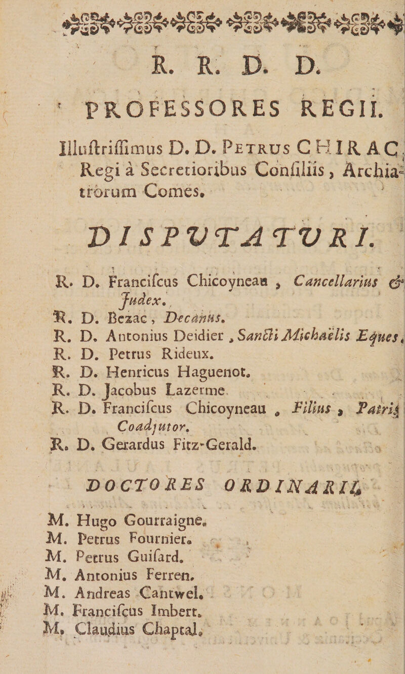 r • x-f. R. R. D. D. PROFESSORES REGII. liiiiftriffimus D. D. Petrus C KIR. AC, Regi a Secretioribus Cdnllliis , Archia¬ trorum Comes, ‘ VISPVTA TVRJ. R. D. Francifcus Chicoyneaa , Cancellarius &amp; Judex, D. Bcxac, Decanus, R. D. Antonius Deidier ,SanSllMlchaells D^ues, R. D. Petrus Rideux. R. D. Henricus Haguenot, R. D. Jacobus Lazerme. i R. D. Francifcus Chicoyneau , Villus , Tatrli^ Coadjutor, R. D. Gerardus Fitz^Gerald. D 0 CTO RES ORD IN4 R /4 M. Hugo Gourraigne, Petrus Fournier« Petrus Guifrrd, M. Antonius Ferren. M. Andreas Cantwei. M. Francifcus Imbert, M* Claudius Chaptal»