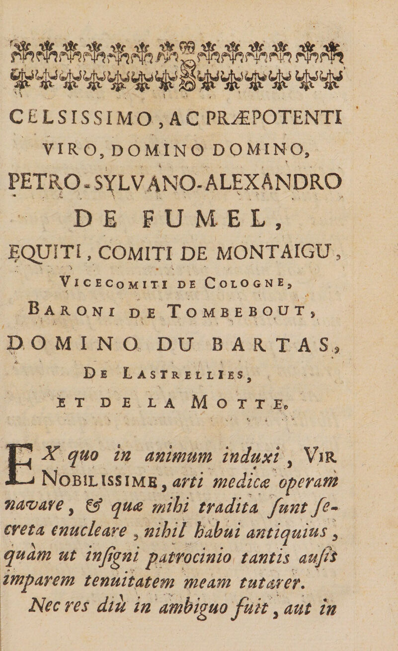 CELSISSIMO , AC PR^POTENTI VIRO, DOMINO DOMINO, PETRO. SYLV ANO-ALEXANDRO DE P U M E L, JEQUITI, COMITI DE MONTAIGU, ViCECoMITI DE CoLOGNEj &lt; B A RONI de ToMBEB 0,0 T , DOMINO D U B A R T A S ., -k De LastrellIes, }5 T D JS L A M O T T E e Ex qm in animum induxi^ ViR Nobilissime,aw medica operam na^vare, ^ qua mihi tradita funt fe~ creta enucleare , nihil habui antiquius, quam ut injtgni patrocinio, tantis aufti imparem tenuitatem meam tutarer. Nec res dik in 'ambiguo fuit ^ aut in