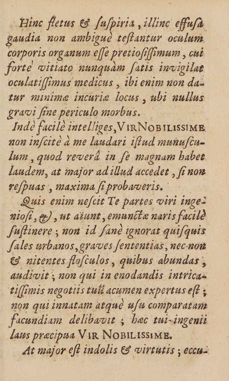 /Hmc fletus fufpirh ^ illinc ejfa/A gaudia, non ambigue tefiantur oculum corporis organum ejfe pretiofiffimum ^ mi forte n^itiato nunquam fatis in&lt;vigilat ocuUtiff mus medicus ^ ibi enim non dan¬ tur minimts incuriae locus, ubi nullus gra^i fine periculo morbus. Jnd^ facile intelligesfJirNobilissime non infcite d me laudari ifiud munufiu- Ium, quod, re^erd in fe magnam habet laudem.^ at major ad illud accedet ,finon rejpuas , maxima fiprobanaeris. ^uis enim nefit IV partes nairi inge^ niofi,^\ ut aiunt ^ emunctas narisfaci Id fufiinere 5 non id Jane ignorat quijquis fales urbanos .,gra&lt;ves Jententias, necnon nitentes flofculos, quibus abundas , audimt \ non qui in enodandis intrica^ tiffimis negotiis tuu acumen expertus e(t non qui innatam atque uju comparatam facundiam delibabit • htec tuf ingenii Lausprsctpua ViR Nobilissime. At major efi indolis &amp; virtutis j eccud