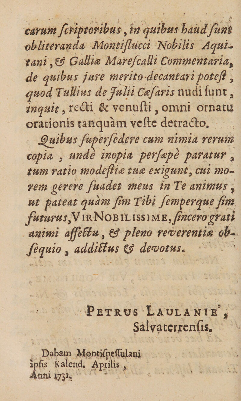 Citrum firhtoribus, in quibus haiid funi obliterAnda. Montijlucci Nobilis Aqui¬ tani , ^ Gallm Mare/calli Commentaria^ de quibus jure merito decantaripotefi ^ quod Tullius de Julii Cafaris nudi funt, inquit, re&lt;Si:i &amp; venufti, omni ornatu orationis tanquam vcfte detrado. ^ibus fuperfedere cum nimia rerum copia , und} inopia perfeep^ paratur , tum ratio modejiite tus. exigunt, cui mo¬ rem gerere fuadet meus in Te animus, ut pateat quam jim Tibi fem^erque fim futurus^ irNob il iss\u.^,fincero grati mimi affeBu, &amp; pleno reverentis oh- Jequio, addimus td devotus. ' ' ■Petrus Laulanie‘, Salvaterrends. Dabam Mon-tifpeflulai^ apfis K alend. Aprilis ^ Anni 175^ 