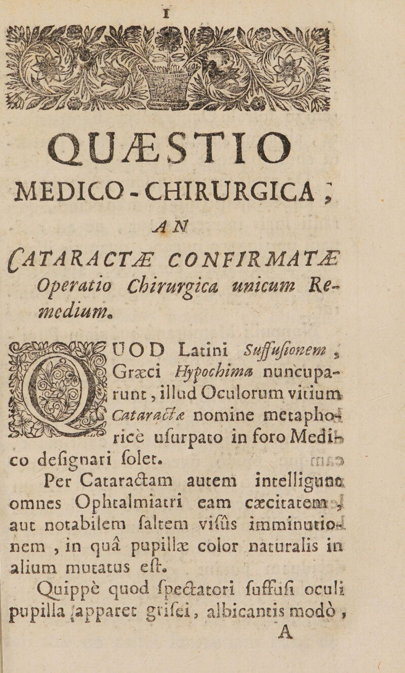 QUESTIO MEDICO-CHIRURGICA ; AN Cataracta confirmata Operatio Chirurgica unicum Re^ modium^ 0 O D Latini Suffufionem j Graeci Hyfochima nuncupa- runc 5 illud Oculorum vitium Cataracta nomine metapho4 rice ufurpaco in foro Medin co defignari folet. rn Per Cataradam autem intelligunci. omnes Ophtalmiatri eam cxcitacem ^ auc notabilem faltem vifus imminuiiori nem , in qua pupiilx color naturalis in alium mutatos eiK Quippe quod fpedatori foffafi oculi pupilla'apparet grifei, albicantis modo f A (