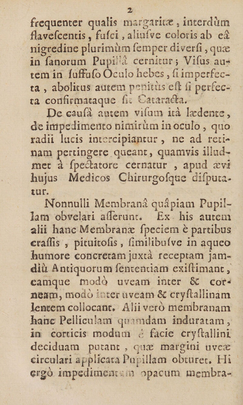 frequenter qualis niargaritas 5 interdum jflavefcentis, fufei, aliurve coloris ab ea nigredine plurimum femper diverfi, qu^ in fanorum Pupilla cernitur 5 Vifus au¬ tem in fufFufo Oculo liebes 3 fi imperfec¬ ta 3 abolitus autem penitus eft 11 perfec¬ ta confirmacaque fic Catarafta, De caufa amem vifum ita latdente, de impedimento nimirum inoculo 3 qiio radii lucis intercipiantur , ne ad reti¬ nam pertingere queant, quamvis illiid- met a fpeflatore cernatur , apud arvi hujus Medicos Ciairurgofque difpuca- tur. Nonnulli Membrana quSpiam Pupil¬ lam obvelari alTerunc. Ex his autem alii hancMembranx fpeciern e partibus craffis 3 pituitofis, fimilibufve in aqueo humore concretam juxta receptam jam- difi Antiquorum fencentiam exiftimant, camque fnodq uveam inter &amp; cor¬ neam, modo inter uveam &amp; cryfiallinam lentem collocant. Alii vero membranam hanc Pelliculam qinmdam induratam, in corticis modum t' facie cryftallinl deciduam potant qiix margini uvex circulari applicata Pni Illam obturet. Hi ergo irapedimens: :in opacum membra-