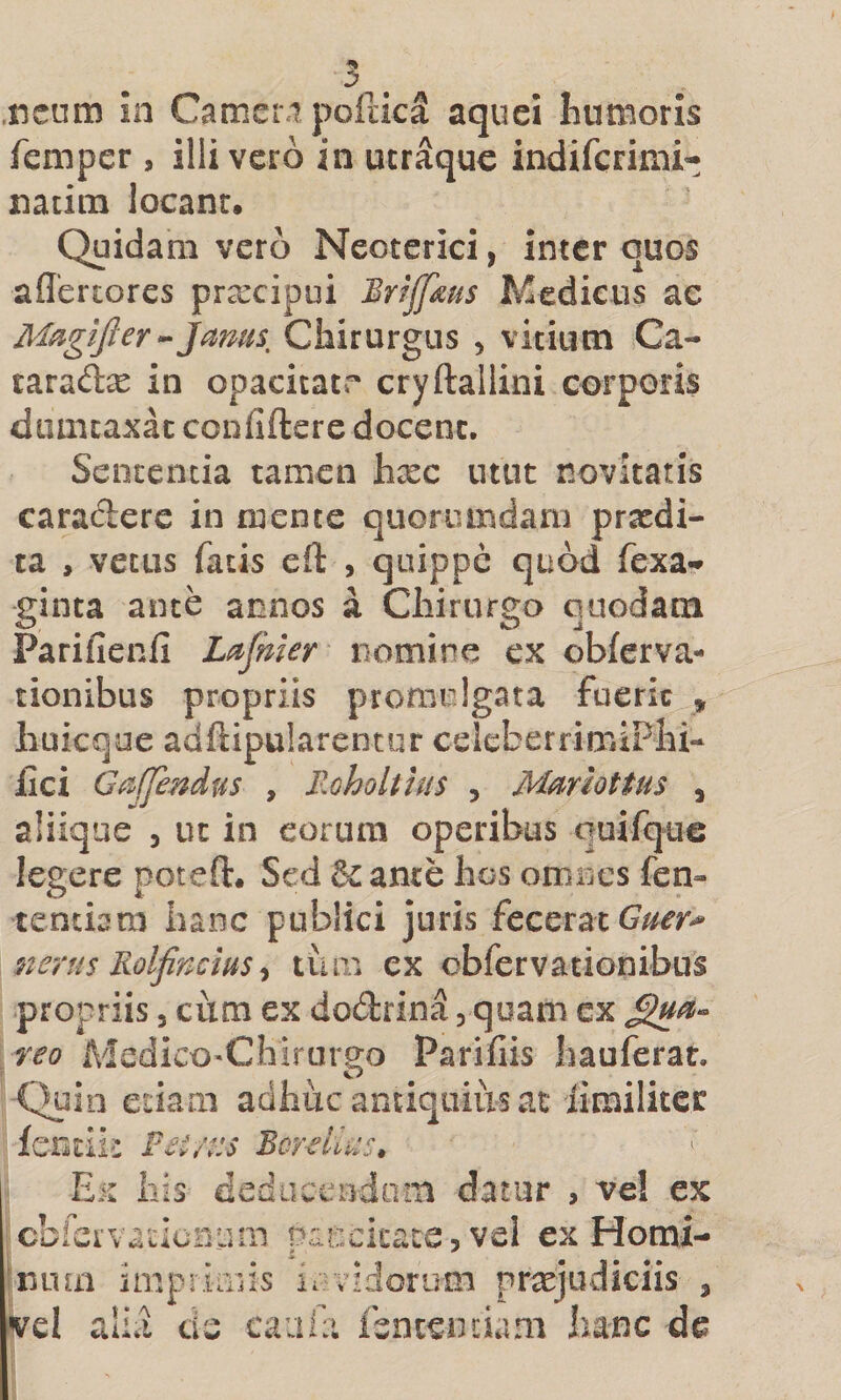 femper , illi vero in ucraquc indifcrimi- natini locant. Quidam vero Neoterici, inter quos aflertores pr^cipui Briffms Medicus ac ]mus. Chirurgus , vicium Ca- tarad^ in opacitatr cryftallini corporis dumcaxac confidere docent. Sententia tamen hxc utut novitatis caradere in mente quoriundani prxdi- ra , vetus fatis eft , quippe quod fexa- ginta ante annos a Chirurgo quodam Parifienfi Ldjhier nomine cx oWerva- tionibus propriis promulgata fuerk » liuicque adftipularencur celcberrimiPhi- lici G^^ffendus , Moholtius , Mmottus , aliiqae , ut in eorum operibus quifque legere poteft. Sed &amp; ante hos omnes fen- tendam hanc publici juris fecerat nerus Rolfincius ^ tuai ex obfervationibus propriis, cum ex dodrina, quam ex reo MedicO'Chirurg^o Parifiis hauferat. Quin edam adhuc antiquius at limilitec lendii Fet/t:s Bcrellus, Ex Ilis dediiceodom datur , vel ex cbicrvadcDum paiickate, vei ex Homi¬ num impruriis iavidorum prxjudiciis , vel alia de caala fsntendam hanc de