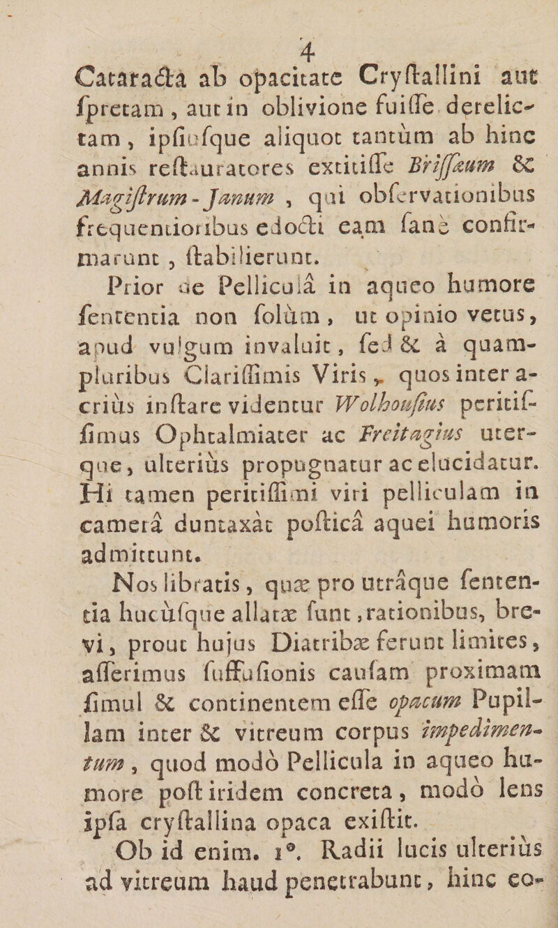 Catarada ab opacitate Crydaillni aut /pretam , aut in oblivione fuifle derelic-' tam 5 ipfiufque aliquot tantum ab hinc annis reftauracores extitifle Brijfdum Jmum , qui ob fervat ion ibus frequentioribus edodi eam fane confir- niarunt , ftabilierunt. Prior oe Pellicula in aqiico humore fentcncia non folum , ut opinio vetus, apud vulgLim invaluit, feJ a quam- pluribus CiarilEmis Viris,, quosintera- crius inftarc videntur Wolhoufim peritif* fimus Ophtalniiacer ac Vreitagius uter¬ que, alterius propugnatur ac elucidatur. Hi tamen peritiflimi viri pelliculam in camera duntaxac poftica aquei humoris admittunt. Noslibtatis, qux pro utraque fcncen- tia hucurqiie allatas funt,rationibus, bre¬ vi, prout hujus Diacribx ferunt limites, aflTerimus fuffufionis caufam proximam fimul U. continentem efle opticum Pupil- Jam inter §c vitreum corpus mpedimen* tum , quod modo Pellicula in aqueo hu¬ more pofl: irideni concreta, modo lens ipfa cryftallina opaca exiftit. Ob id enim. i®. Radii lucis ulterius ad vitreum haud penetrabunt, hinc eo-