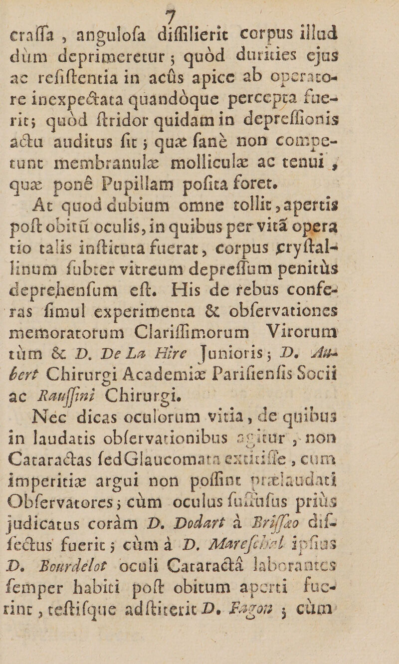 cralTa , angulofa diffilierlt corpus iilad dum deprimeretur 5 quod durities ejus ac refiflentia in acus apice ab operato¬ re inexpedata quandoque percepta fue¬ rit} quod ftridor quidam in deprefllonis adu auditus fit j qu^e fane non compe¬ tunt membranute molliculae ac tenui., qux pone Pupillam pofica foret. At quod dubium omne tollit ^ apertis pofl: obitu oculis, in quibus per vita opera tio talis inftitutafuerat, corpus ^ryllal-* linum fdbrer vitreum depreffum penittis deprejienfum eft. His de rebus confe¬ ras fimul experimenta &amp; obfervationes memoratorum Clariffimorum Virorum tum 6c D. De Hlre Junioris 3 Z&gt;. bert Chirurgi Academix Parifienfis Socii , o ac Rrn^ini Chirurgi. Nec dicas oculorum vida, de quibus in laudatis obfervacionibus ajptur ,1100 Cataradas fedGlaucomata exdcilTe, cum imperitix argui non poiGnt prxlaudati Obfervatores 3 cum oculus fuiFufiis prius judicatus coram 2&gt;. Dod^rt a Brijfdo dif- fc^us fuerit 5 cum a 2). M^refihH iplius D. Bofirdelot oculi Cataracla laborantes femper habiti poO: obitum aperti fue¬