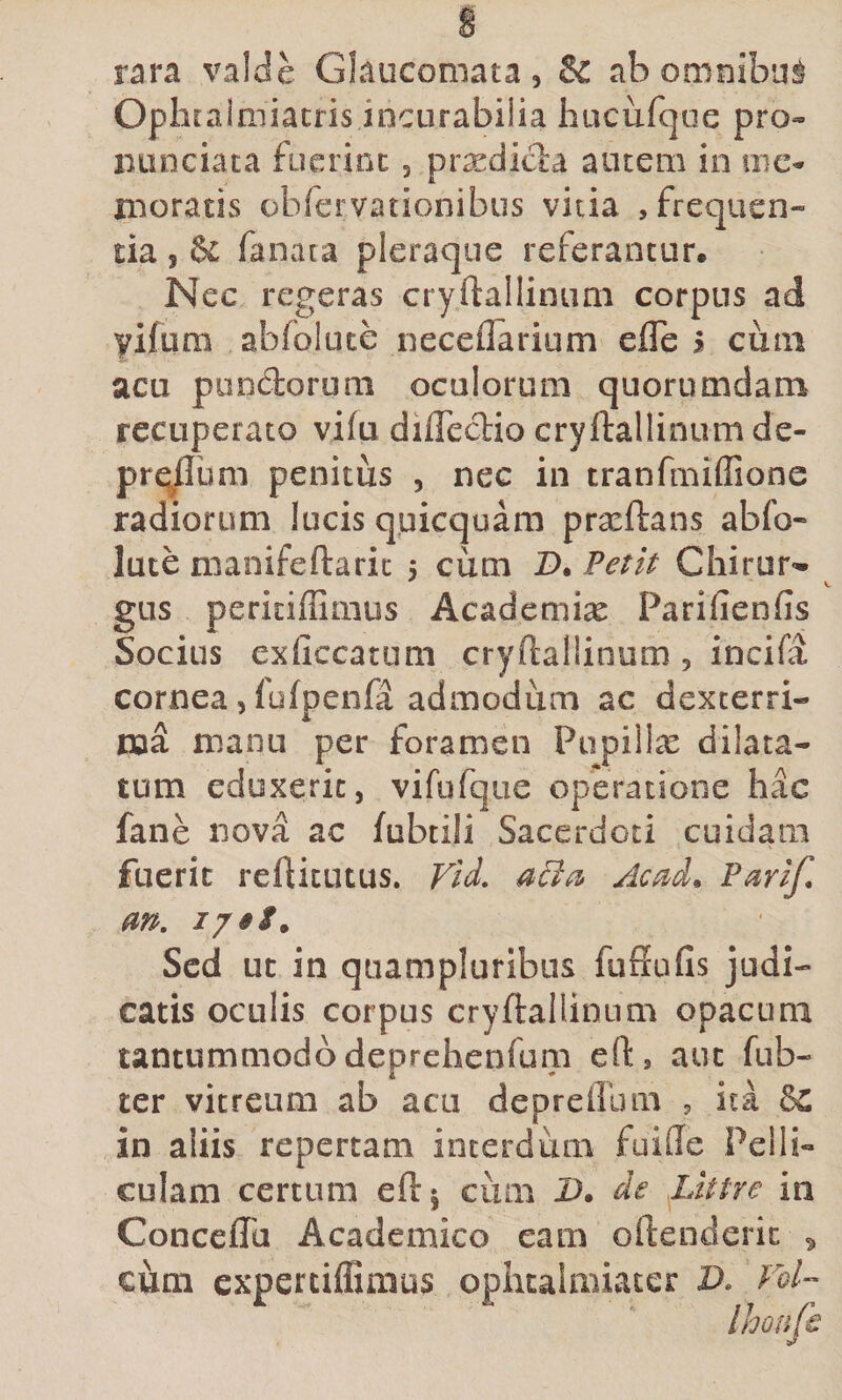 rara valde Glaucomata, &amp; ab omnibus Opliralaiiatris incurabilia hacufc]oe pro» iiLinciaca fuerint, prxdicla autem in me» moratis obrervationibus vitia , frequen¬ tia 5 &amp; fanata pleraque referantur. Nec regeras cryftallinum corpus ad yifura abfbluce neceflarium efle j cum acu piindorum oculorum quorumdam recuperato vifu diflecT:io cryftallinum de- prq^um penitus , nec in tranfmiflionc radiorum lucis quicquam prxftans abfo- lute manifeftaric 5 cum Z). Petit Chirur«» gus peritiffiiiius Academiae Parifienfis Socius exficcatum cryftallinum , incifa cornea, fofpenfa admodum ac dexterri¬ ma manu per foramen Pupillas dilata¬ tum eduxerit, vifufqiie operatione hac fane nova ac fubtili Sacerdoti cuidam fuerit reftitutus. Vid, Ac^d^ Parif, m. Sed ut in quampluribus fuffufis judi¬ catis oculis corpus cryftallinum opacum tantummodo deprehenfum eft, aut fub- ter vitreum ab acu depreffum , ita &amp;C in aliis repertam interdum fuifte Pelli¬ culam certum eft| cum D. de .Littre in Conceffa Academico eam oftenderic ^ cum expertiifimus ophtalmiater D. Fol- Ihoufe