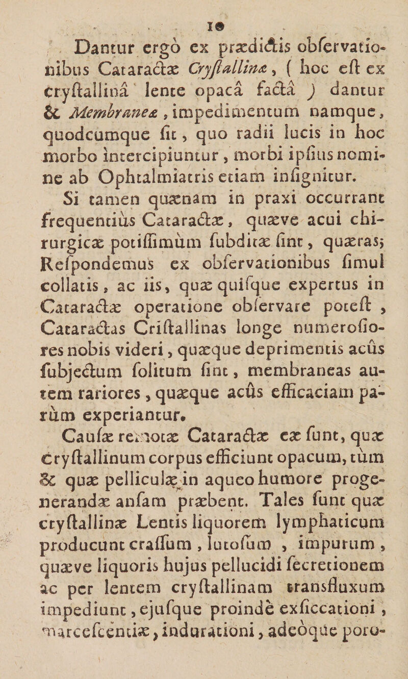 Dantur ergo ex prsedidis obrervatio- ilibus Cataradbe Cryjldlmoi^ ( hoc cft ex cryftallina lente opaca fada ) dantur &amp; Membrme£namque, quodeumque fit, quo radii lucis in hoc morbo intercipiuntur , morbi ipfius nomi¬ ne ab Ophcalmiatris etiam infignitur. Si tamen quacnam in praxi occurrant frequentius Cataradx, quaeve acui chi¬ rurgicae potiffimixm fubditx fine, quserasj Refpondemus ex obfervacionibus fimul collatis j ac iis, quxquifque expertus in Cacaraclx operatione obfervare poceft , Cataradas Criftallinas longe niimerofio- res nobis videri, quaeque deprimentis acus fubjedum folitum fine, membraneas au¬ tem rariores, quaeque acus efficaciam pa¬ rum experiantur. Caufat rernocx Cataradsc C3cfunt,qux cryftallinum corpus efficiunt opacum, tum Sc qux pelliculasin aqueo humore proge¬ nerandas anfam prasbenc. Tales funt qux ctyflallinx Lentis liquorem lymphaticum producuntcrafliim , lucofiim , impurum, quasve liquoris hujus pellucidi fecretionem ac per lentem cryftallinam transfluxum impediunt ,ejafque proinde exficcationi , marcefccntix, induracioni, adeoque poru-