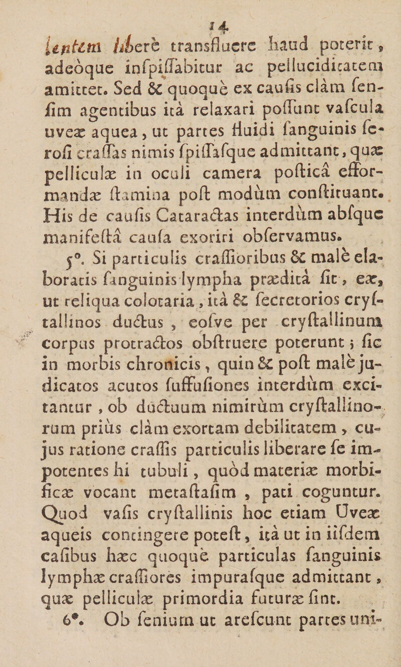 iifiUtn Mere transfluere liaud poterit» adeoque infpijrabicur ac peilucidicacecii amkcec. Sed quoque ex caufis clara fen- jfim agentibus ita relaxari pofliinc vafcula uveae aquea, ut partes fluidi fanguiois fc* rofi craffas nimis rpiflaTque admittant, qu^ pelliculx in oculi camera poftica effbr- mandx flamina poft modum conftiruanc. His de caufis Cataraclas interdum abfquc manifefla caufa exoriri obfervamus. j®. Si particulis craffioribus &amp; male ela¬ boratis fanguinis lympha prsedica fit, ear, ut reliqua colocaria, ita fc fecretorios cry(- tallinos diKflus , eofve per cryftallinuni corpus protractos obftruere poterunt 5 fic in morbis chronicis, quin&amp; pofl male ju¬ dicatos acutos fufFufiones interdum exci¬ tantur , ob ducluum nimirum cryftallino- rum prius clam exortam debilitatem &gt; cu¬ jus ratione craflls particulis liberare fe im¬ potentes ili tubuli, quod macerise morbi- £cx vocant metaftafim , paci coguntur. Qiiod vafis cryflallinis hoc etiam Uvex aqueis contingere poceft, ita ut in iifiiem cafibus hxc quoque particulas fanguinis lymphxcraffiores impurafque admittant, qux pelliculx primordia futurxfinc. 6*. Ob feniurnuc arefcunc parces uni-