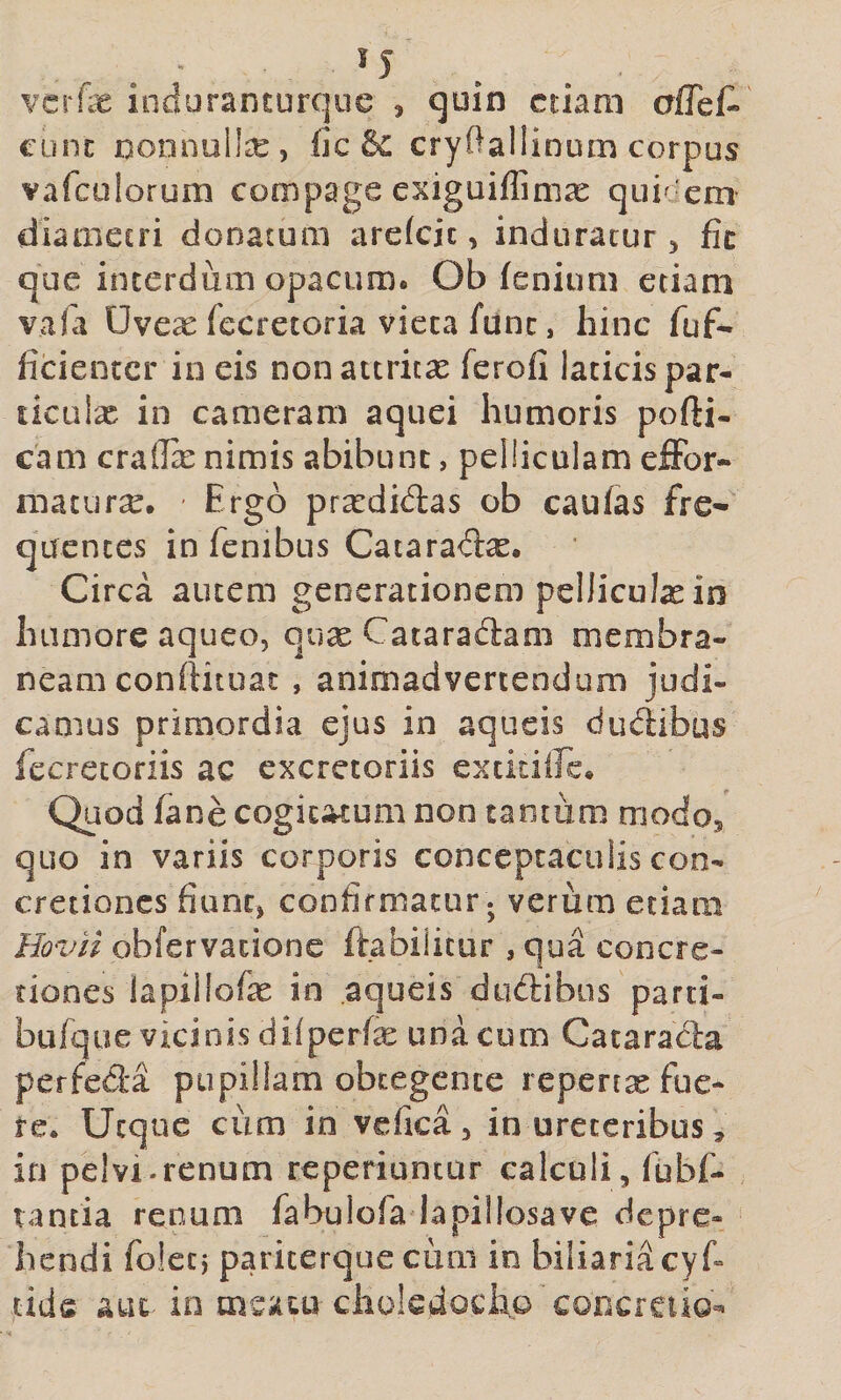 vcrfe induranturque ^ quin etiam cunc noonulte, fic cryftallinum corpus vafculorum compage exiguiffimae quiefem diameeri donatura arefeie, induratur 5 fic que interdum opacum. Ob fenium etiam vafa Uvex fecretoria vieta fune, hinc fuf- licientcr in eis non attritas ferofi laticis par- liculx in cameram aquei humoris pofti- cam craffe nimis abibunt, pelliculam effor- maturse. Ergo prardidas ob caufas fre¬ quentes in fenibus Cataradas. Circa autem generationem pelliculas in humore aqueo, quse Cataradlam membra¬ neam conftituat , animadvertendum judi¬ camus primordia ejus in aqueis dudibus fccrecoriis ac excretoriis extitiirc. Quod fane cogic^um non camum modos quo in variis corporis conceptaculis con¬ cretiones fiunc, confirmatur ; verum etiam HovH obfervatione ftabiiitur , qua concre¬ tiones lapiilofe in aqueis diidibus parti- bufque vicinis dilperfe una cum Catarada perfeda pupillam obtegente reperrse fue¬ re. Utque cum in vefica 5 in ureteribus ^ in pelvi.renum reperiuntur calculi, fubf- tancia renum fabulofa lapillosave depre¬ hendi foleci pariterque cum in biliarid cyf tids auc io meatu choledocho'concrciio-